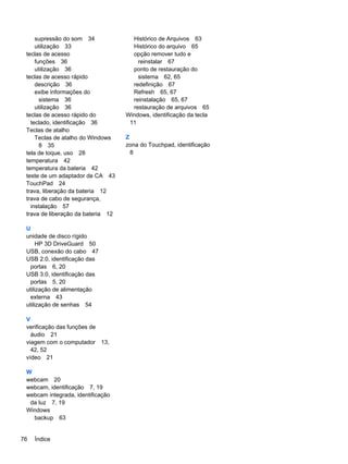 supressão do som 34
utilização 33
teclas de acesso
funções 36
utilização 36
teclas de acesso rápido
descrição 36
exibe informações do
sistema 36
utilização 36
teclas de acesso rápido do
teclado, identificação 36
Teclas de atalho
Teclas de atalho do Windows
8 35
tela de toque, uso 28
temperatura 42
temperatura da bateria 42
teste de um adaptador de CA 43
TouchPad 24
trava, liberação da bateria 12
trava de cabo de segurança,
instalação 57
trava de liberação da bateria 12
U
unidade de disco rígido
HP 3D DriveGuard 50
USB, conexão do cabo 47
USB 2.0, identificação das
portas 6, 20
USB 3.0, identificação das
portas 5, 20
utilização de alimentação
externa 43
utilização de senhas 54
V
verificação das funções de
áudio 21
viagem com o computador 13,
42, 52
vídeo 21
W
webcam 20
webcam, identificação 7, 19
webcam integrada, identificação
da luz 7, 19
Windows
backup 63
Histórico de Arquivos 63
Histórico do arquivo 65
opção remover tudo e
reinstalar 67
ponto de restauração do
sistema 62, 65
redefinição 67
Refresh 65, 67
reinstalação 65, 67
restauração de arquivos 65
Windows, identificação da tecla
11
Z
zona do Touchpad, identificação
8
76 Índice
 