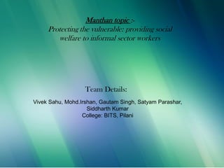 9/5/2013
Manthan topic :-
Protecting the vulnerable: providing social
welfare to informal sector workers
Team Details:
Vivek Sahu, Mohd.Irshan, Gautam Singh, Satyam Parashar,
Siddharth Kumar
College: BITS, Pilani
 