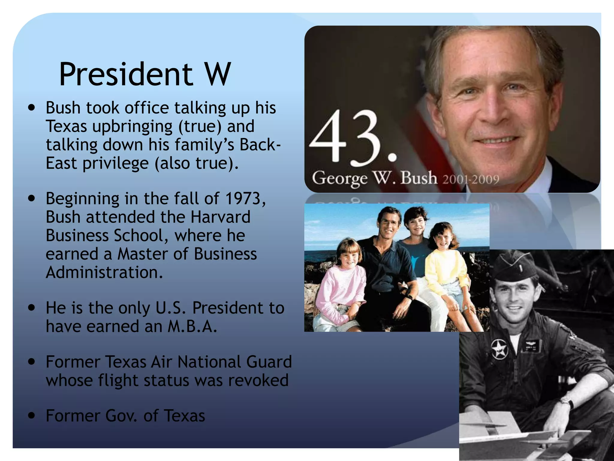 President W
 Bush took office talking up his
Texas upbringing (true) and
talking down his family’s Back-
East privilege (also true).
 Beginning in the fall of 1973,
Bush attended the Harvard
Business School, where he
earned a Master of Business
Administration.
 He is the only U.S. President to
have earned an M.B.A.
 Former Texas Air National Guard
whose flight status was revoked
 Former Gov. of Texas
 