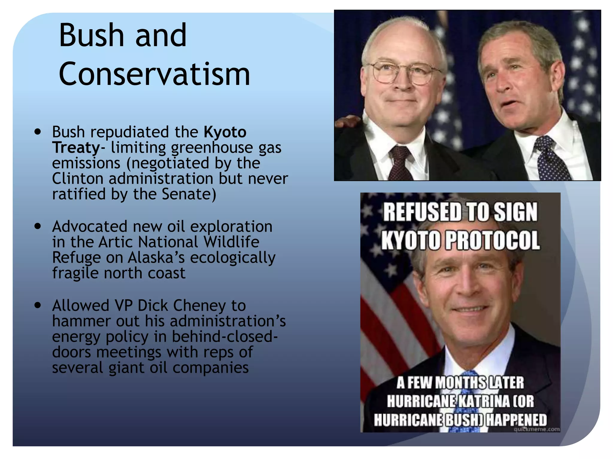 Bush and
Conservatism
 Bush repudiated the Kyoto
Treaty- limiting greenhouse gas
emissions (negotiated by the
Clinton administration but never
ratified by the Senate)
 Advocated new oil exploration
in the Artic National Wildlife
Refuge on Alaska’s ecologically
fragile north coast
 Allowed VP Dick Cheney to
hammer out his administration’s
energy policy in behind-closed-
doors meetings with reps of
several giant oil companies
 