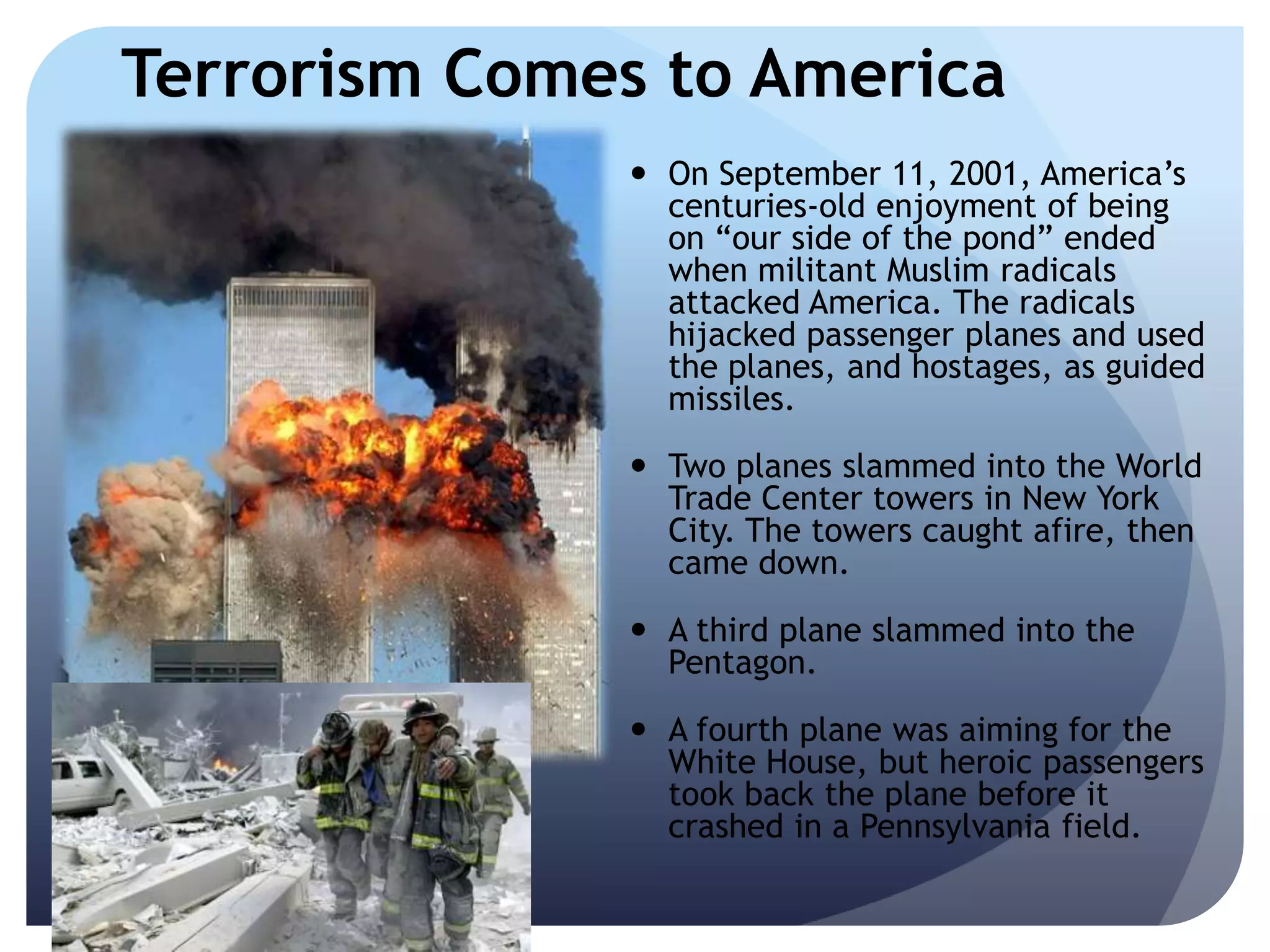Terrorism Comes to America
 On September 11, 2001, America’s
centuries-old enjoyment of being
on ―our side of the pond‖ ended
when militant Muslim radicals
attacked America. The radicals
hijacked passenger planes and used
the planes, and hostages, as guided
missiles.
 Two planes slammed into the World
Trade Center towers in New York
City. The towers caught afire, then
came down.
 A third plane slammed into the
Pentagon.
 A fourth plane was aiming for the
White House, but heroic passengers
took back the plane before it
crashed in a Pennsylvania field.
 