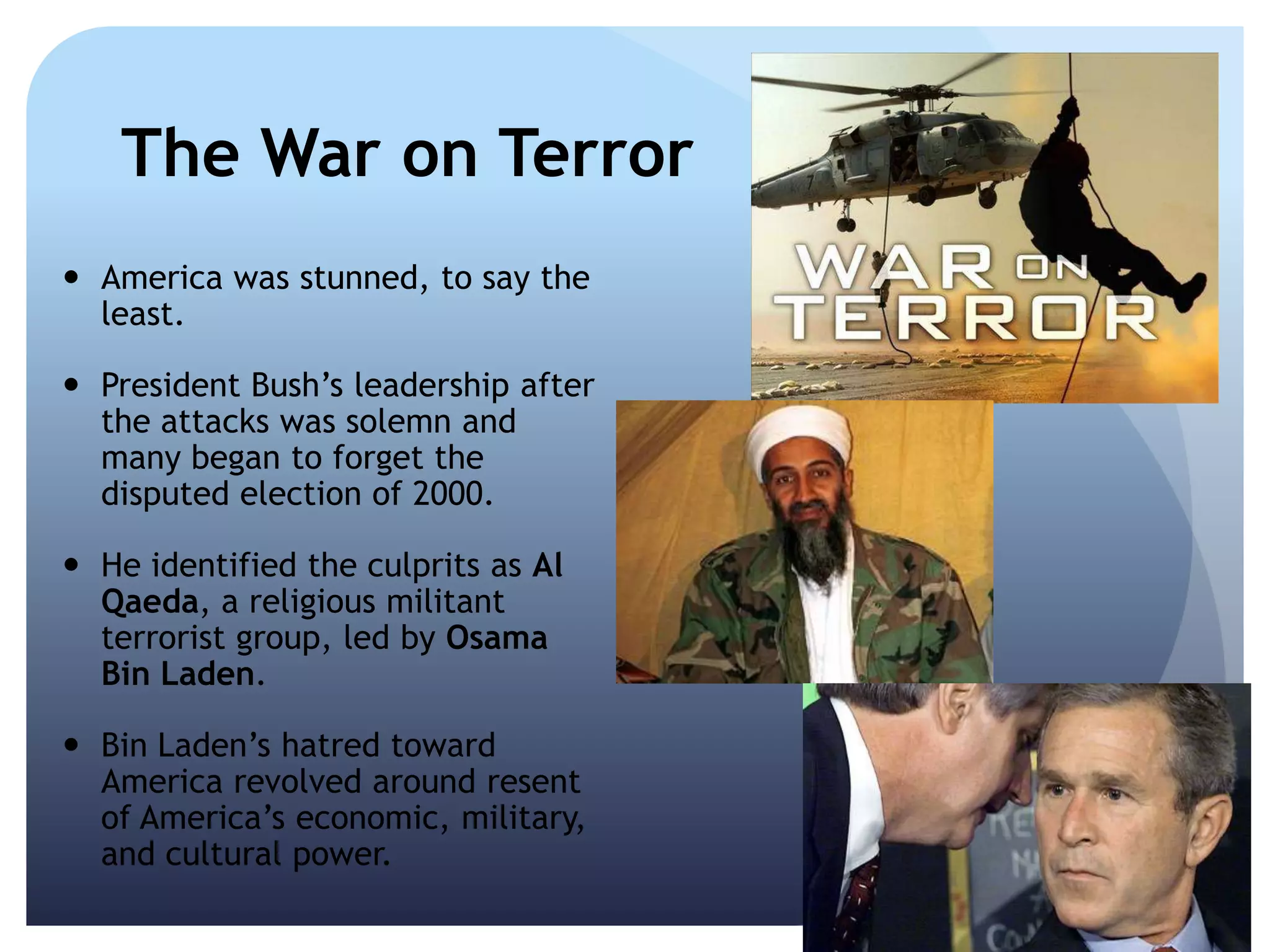 The War on Terror
 America was stunned, to say the
least.
 President Bush’s leadership after
the attacks was solemn and
many began to forget the
disputed election of 2000.
 He identified the culprits as Al
Qaeda, a religious militant
terrorist group, led by Osama
Bin Laden.
 Bin Laden’s hatred toward
America revolved around resent
of America’s economic, military,
and cultural power.
 