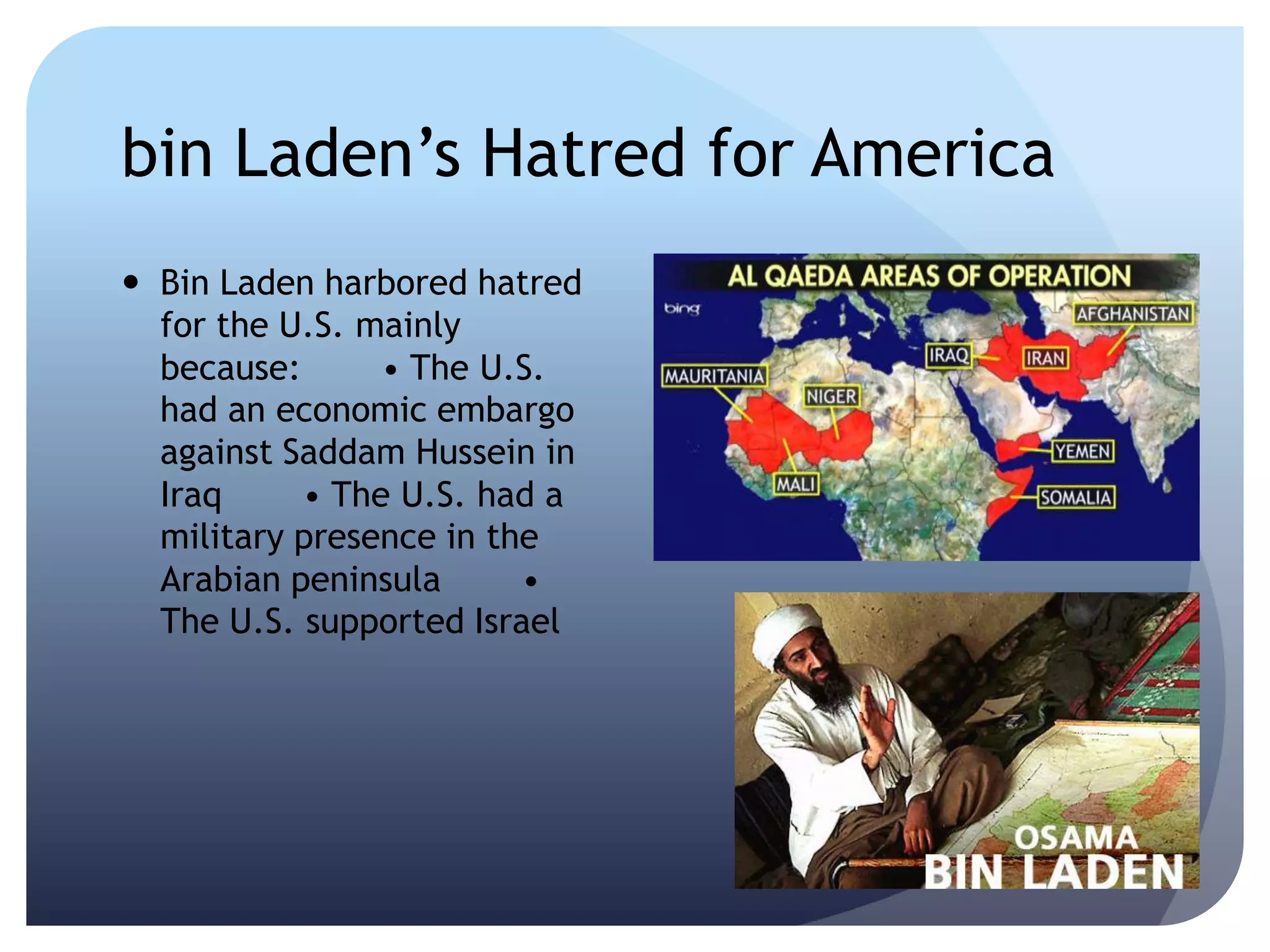 bin Laden’s Hatred for America
 Bin Laden harbored hatred
for the U.S. mainly
because:  • The U.S.
had an economic embargo
against Saddam Hussein in
Iraq  • The U.S. had a
military presence in the
Arabian peninsula  •
The U.S. supported Israel
 