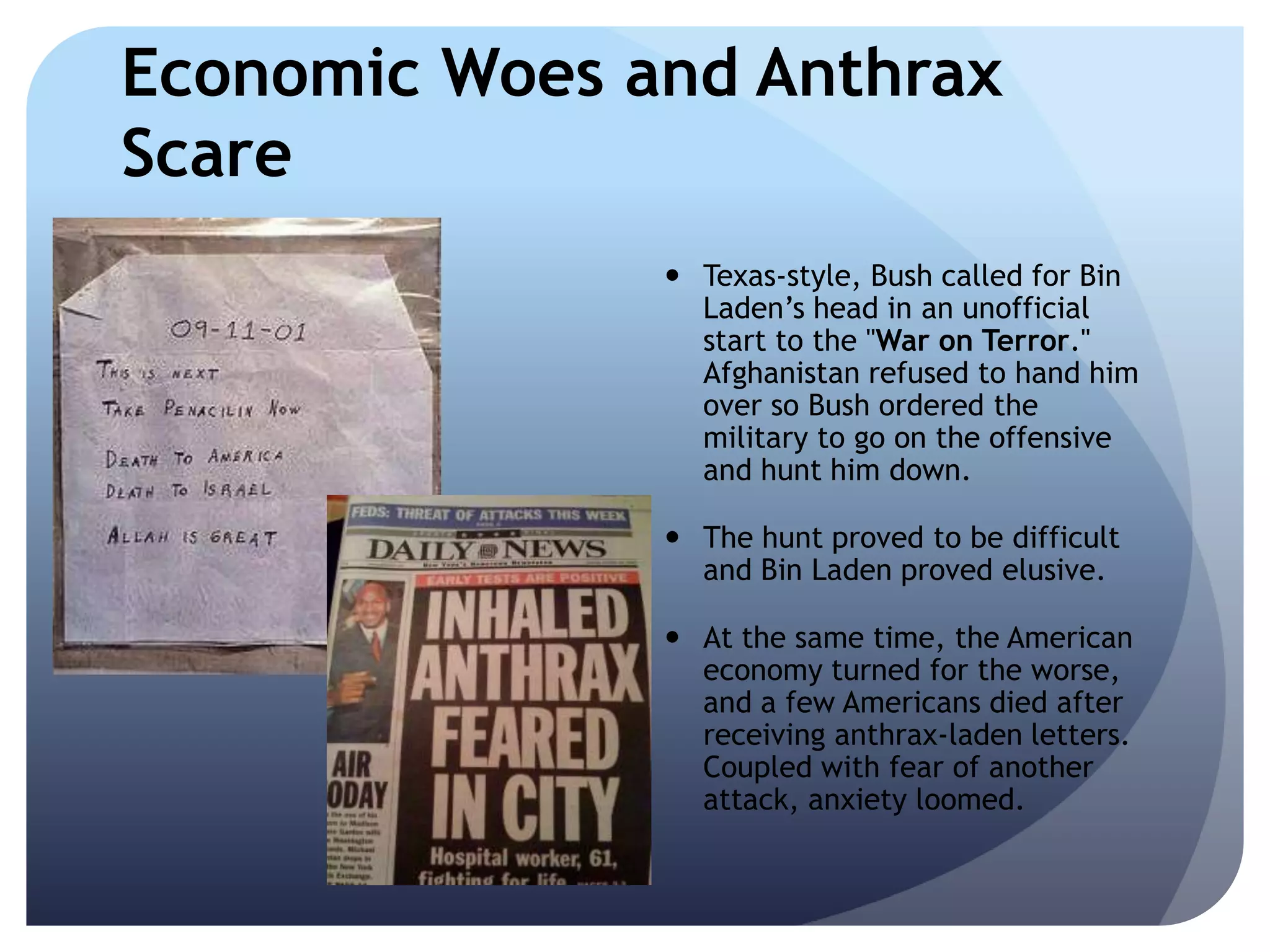Economic Woes and Anthrax
Scare
 Texas-style, Bush called for Bin
Laden’s head in an unofficial
start to the "War on Terror."
Afghanistan refused to hand him
over so Bush ordered the
military to go on the offensive
and hunt him down.
 The hunt proved to be difficult
and Bin Laden proved elusive.
 At the same time, the American
economy turned for the worse,
and a few Americans died after
receiving anthrax-laden letters.
Coupled with fear of another
attack, anxiety loomed.
 