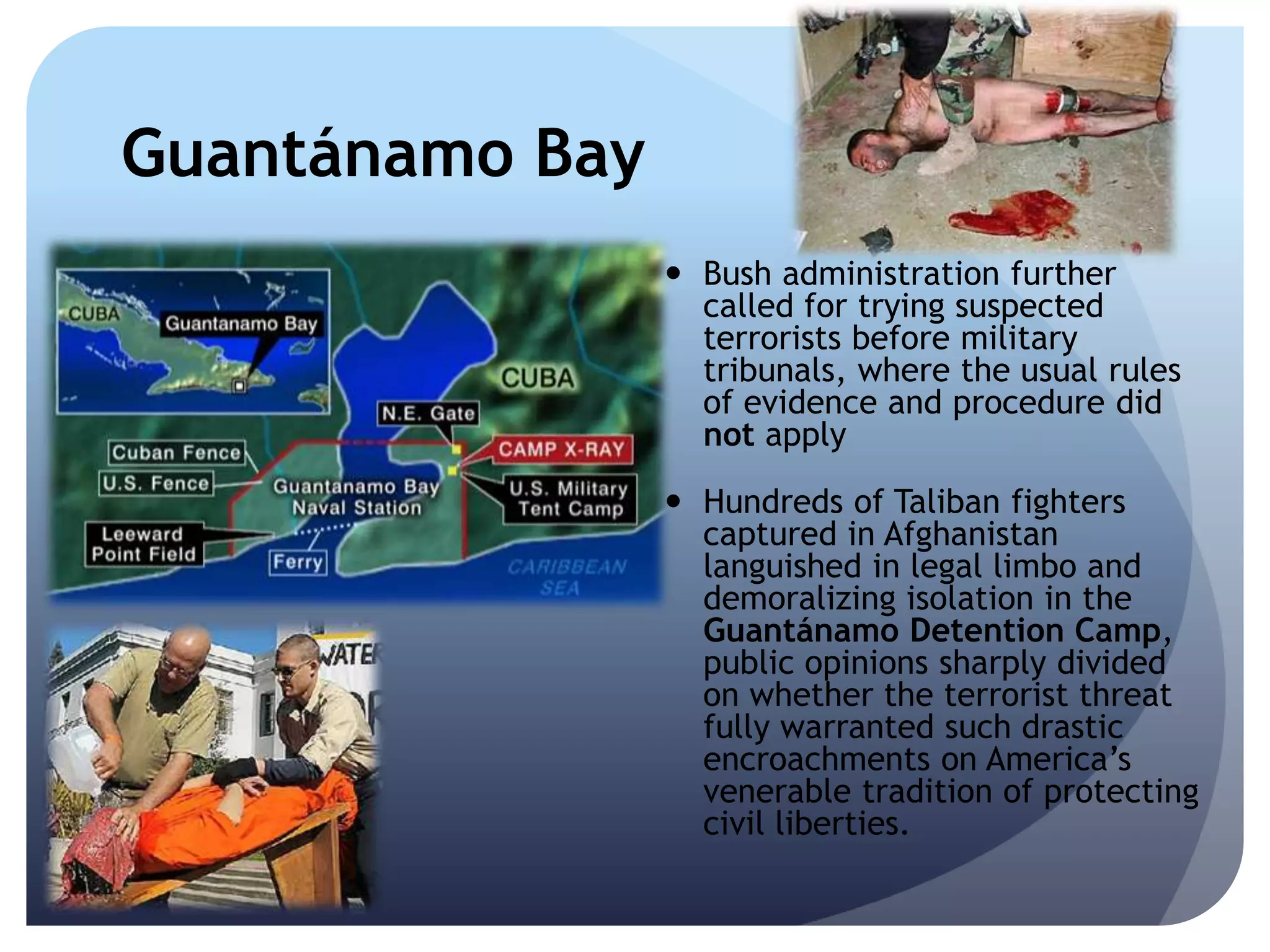 Guantánamo Bay
 Bush administration further
called for trying suspected
terrorists before military
tribunals, where the usual rules
of evidence and procedure did
not apply
 Hundreds of Taliban fighters
captured in Afghanistan
languished in legal limbo and
demoralizing isolation in the
Guantánamo Detention Camp,
public opinions sharply divided
on whether the terrorist threat
fully warranted such drastic
encroachments on America’s
venerable tradition of protecting
civil liberties.
 