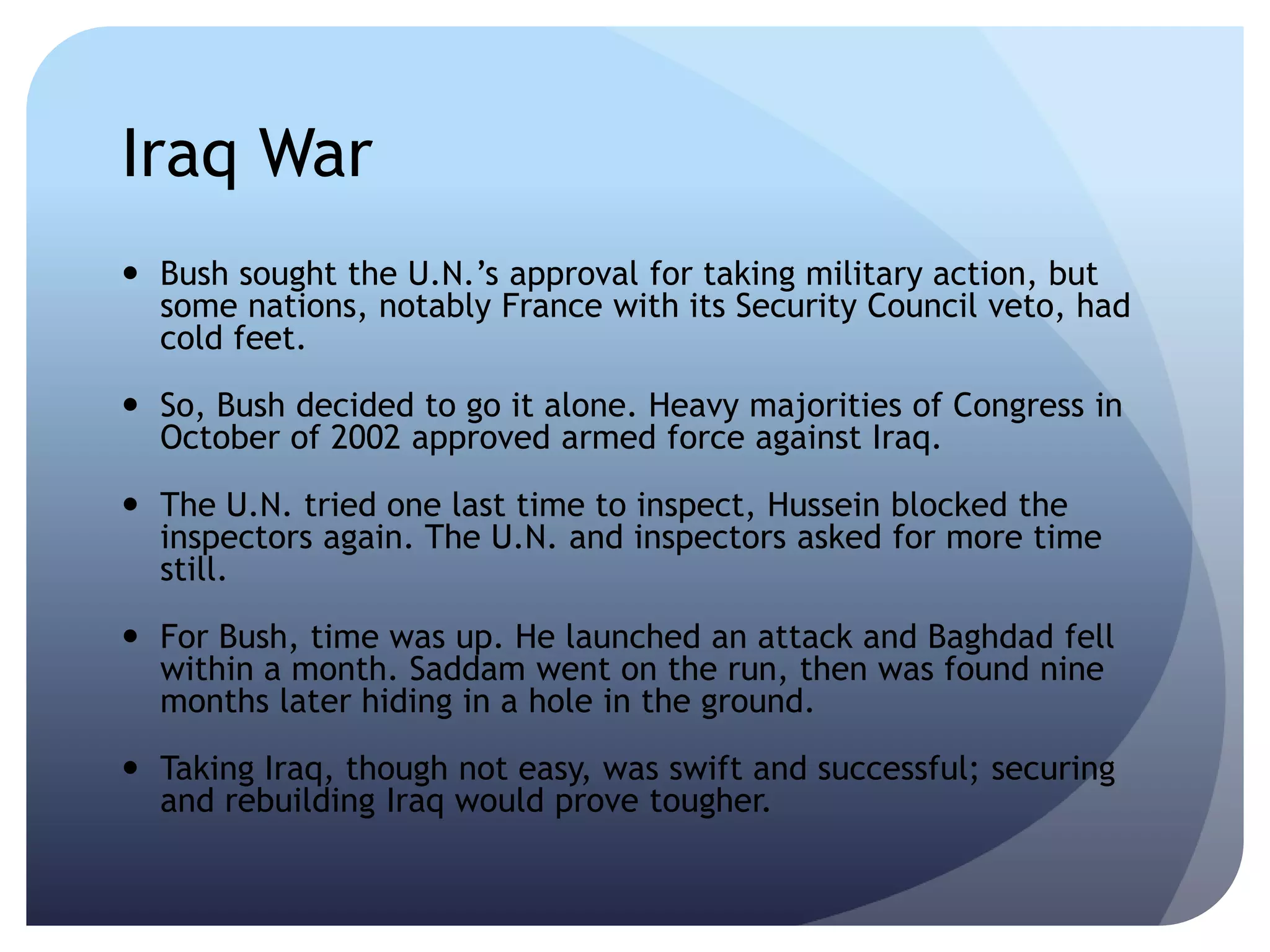 Iraq War
 Bush sought the U.N.’s approval for taking military action, but
some nations, notably France with its Security Council veto, had
cold feet.
 So, Bush decided to go it alone. Heavy majorities of Congress in
October of 2002 approved armed force against Iraq.
 The U.N. tried one last time to inspect, Hussein blocked the
inspectors again. The U.N. and inspectors asked for more time
still.
 For Bush, time was up. He launched an attack and Baghdad fell
within a month. Saddam went on the run, then was found nine
months later hiding in a hole in the ground.
 Taking Iraq, though not easy, was swift and successful; securing
and rebuilding Iraq would prove tougher.
 