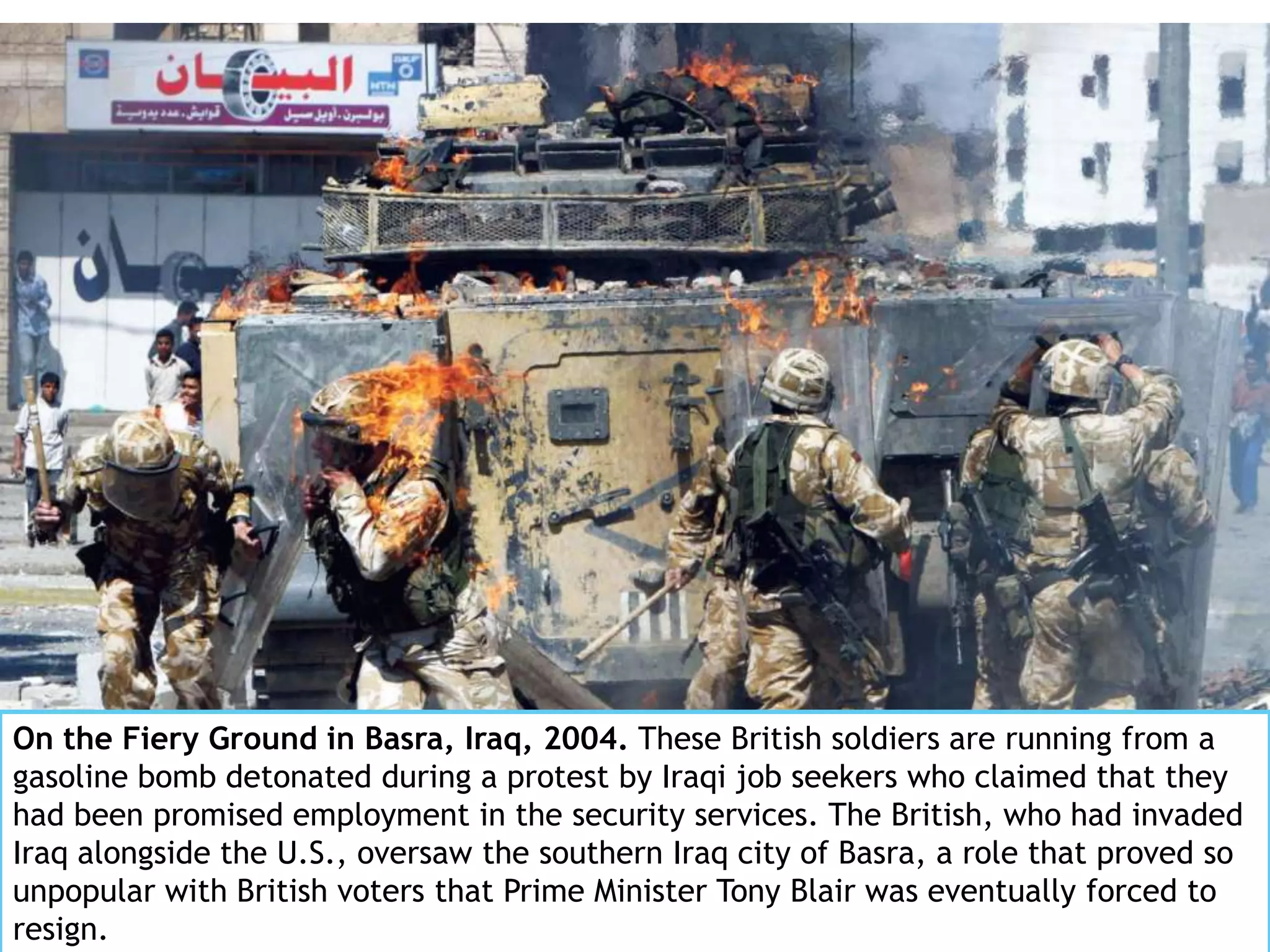 On the Fiery Ground in Basra, Iraq, 2004. These British soldiers are running from a
gasoline bomb detonated during a protest by Iraqi job seekers who claimed that they
had been promised employment in the security services. The British, who had invaded
Iraq alongside the U.S., oversaw the southern Iraq city of Basra, a role that proved so
unpopular with British voters that Prime Minister Tony Blair was eventually forced to
resign.
 