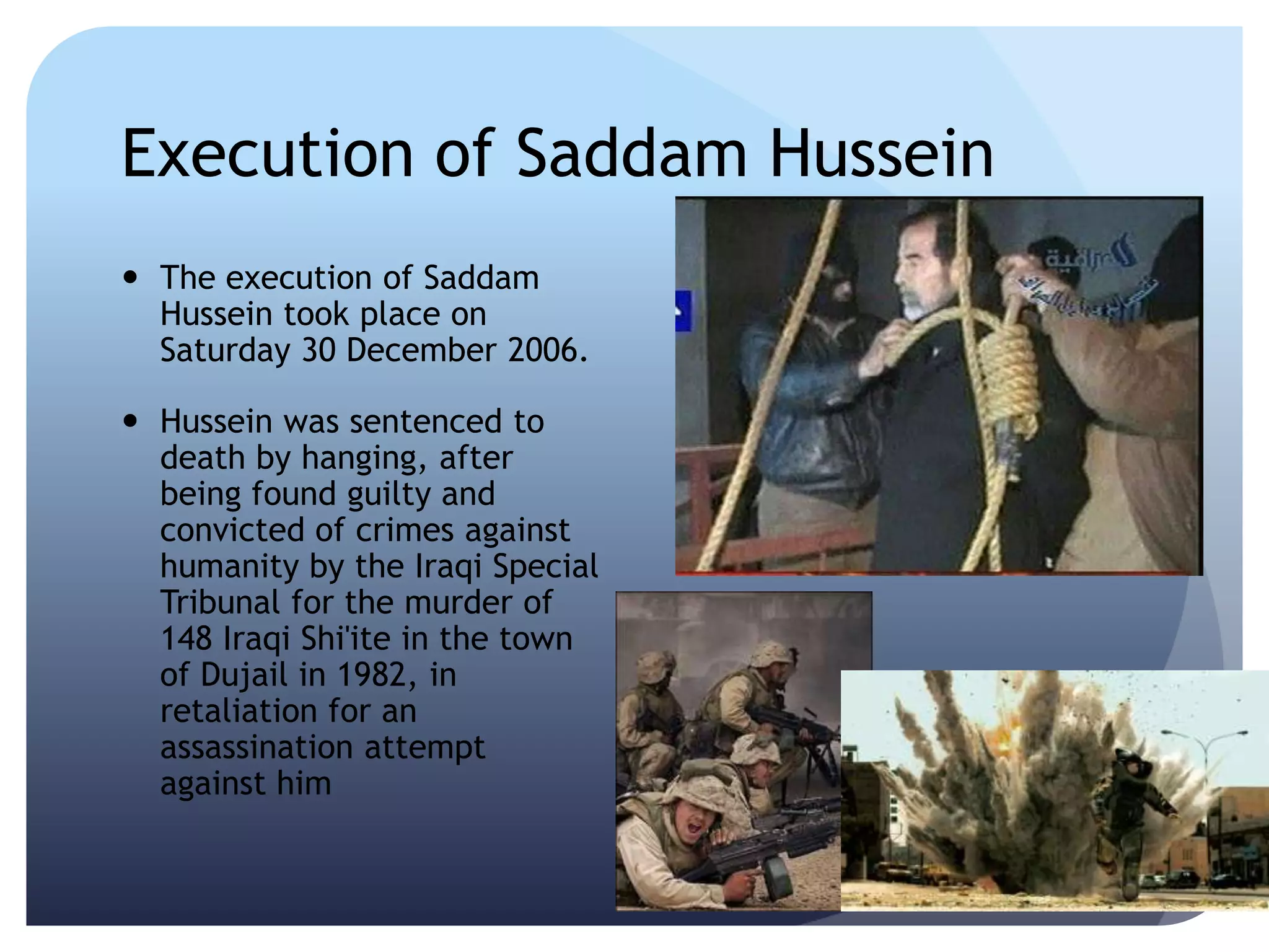 Execution of Saddam Hussein
 The execution of Saddam
Hussein took place on
Saturday 30 December 2006.
 Hussein was sentenced to
death by hanging, after
being found guilty and
convicted of crimes against
humanity by the Iraqi Special
Tribunal for the murder of
148 Iraqi Shi'ite in the town
of Dujail in 1982, in
retaliation for an
assassination attempt
against him
 