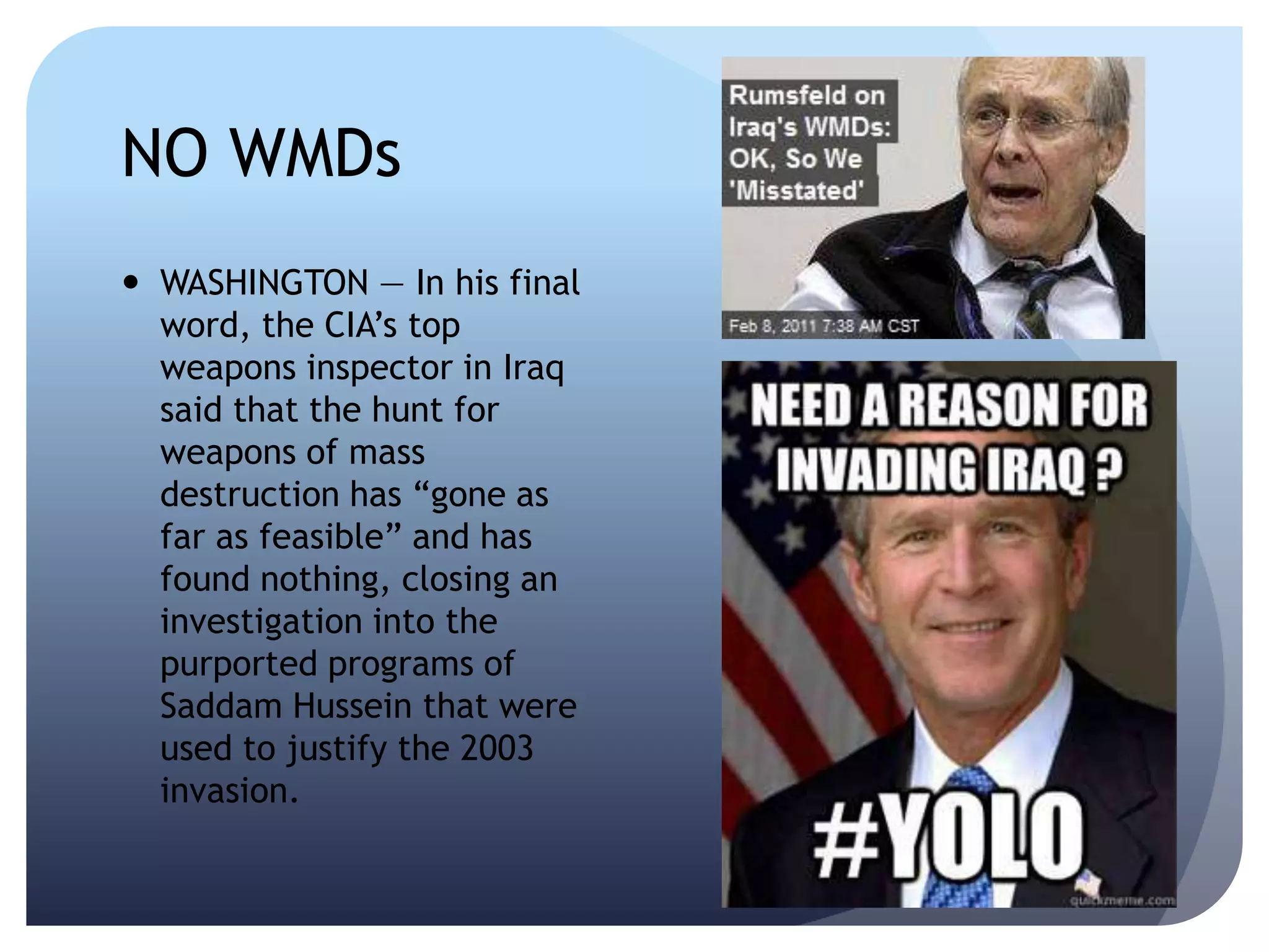 NO WMDs
 WASHINGTON — In his final
word, the CIA’s top
weapons inspector in Iraq
said that the hunt for
weapons of mass
destruction has ―gone as
far as feasible‖ and has
found nothing, closing an
investigation into the
purported programs of
Saddam Hussein that were
used to justify the 2003
invasion.
 