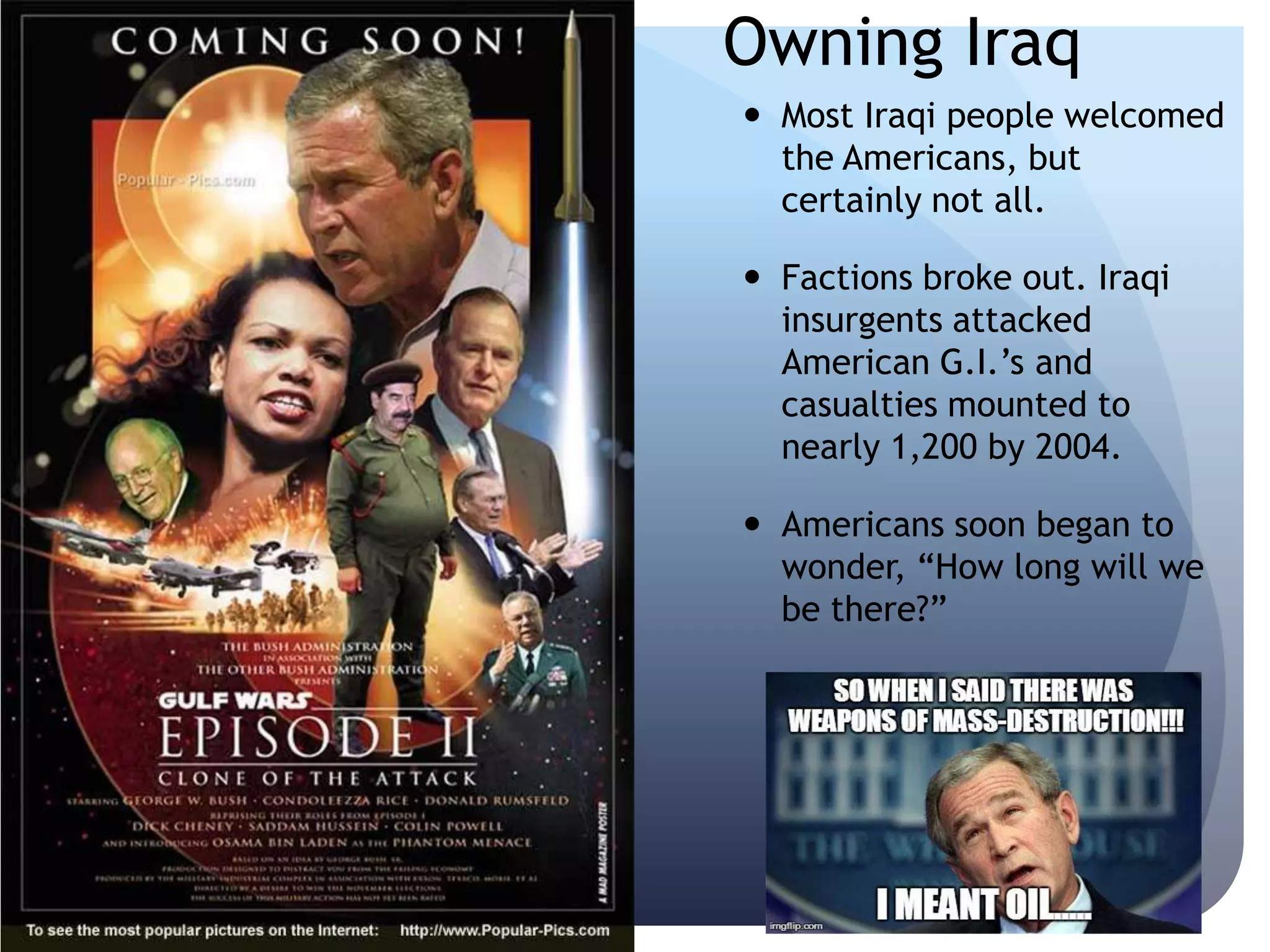 Owning Iraq
 Most Iraqi people welcomed
the Americans, but
certainly not all.
 Factions broke out. Iraqi
insurgents attacked
American G.I.’s and
casualties mounted to
nearly 1,200 by 2004.
 Americans soon began to
wonder, ―How long will we
be there?‖
 
