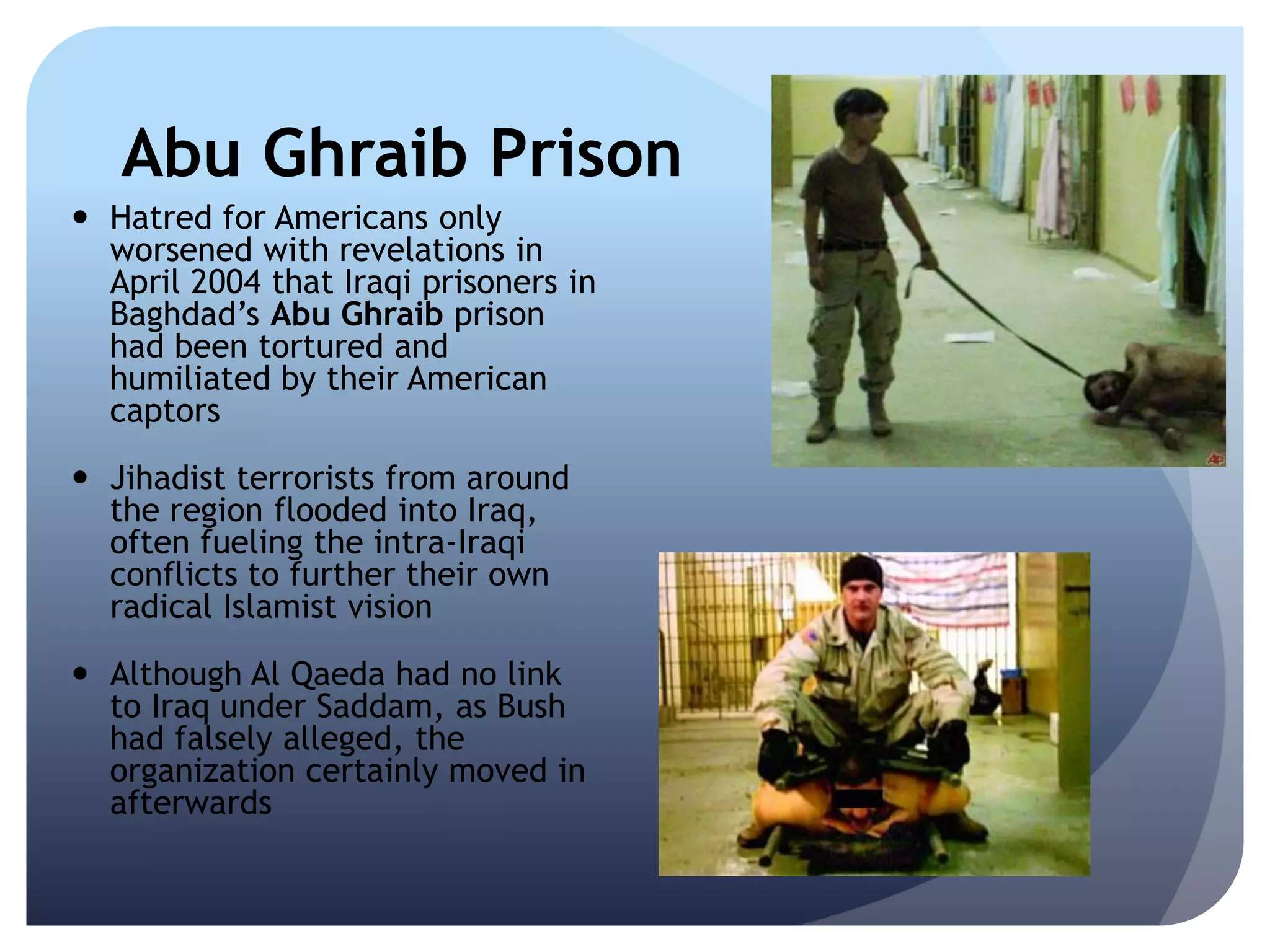 Abu Ghraib Prison
 Hatred for Americans only
worsened with revelations in
April 2004 that Iraqi prisoners in
Baghdad’s Abu Ghraib prison
had been tortured and
humiliated by their American
captors
 Jihadist terrorists from around
the region flooded into Iraq,
often fueling the intra-Iraqi
conflicts to further their own
radical Islamist vision
 Although Al Qaeda had no link
to Iraq under Saddam, as Bush
had falsely alleged, the
organization certainly moved in
afterwards
 