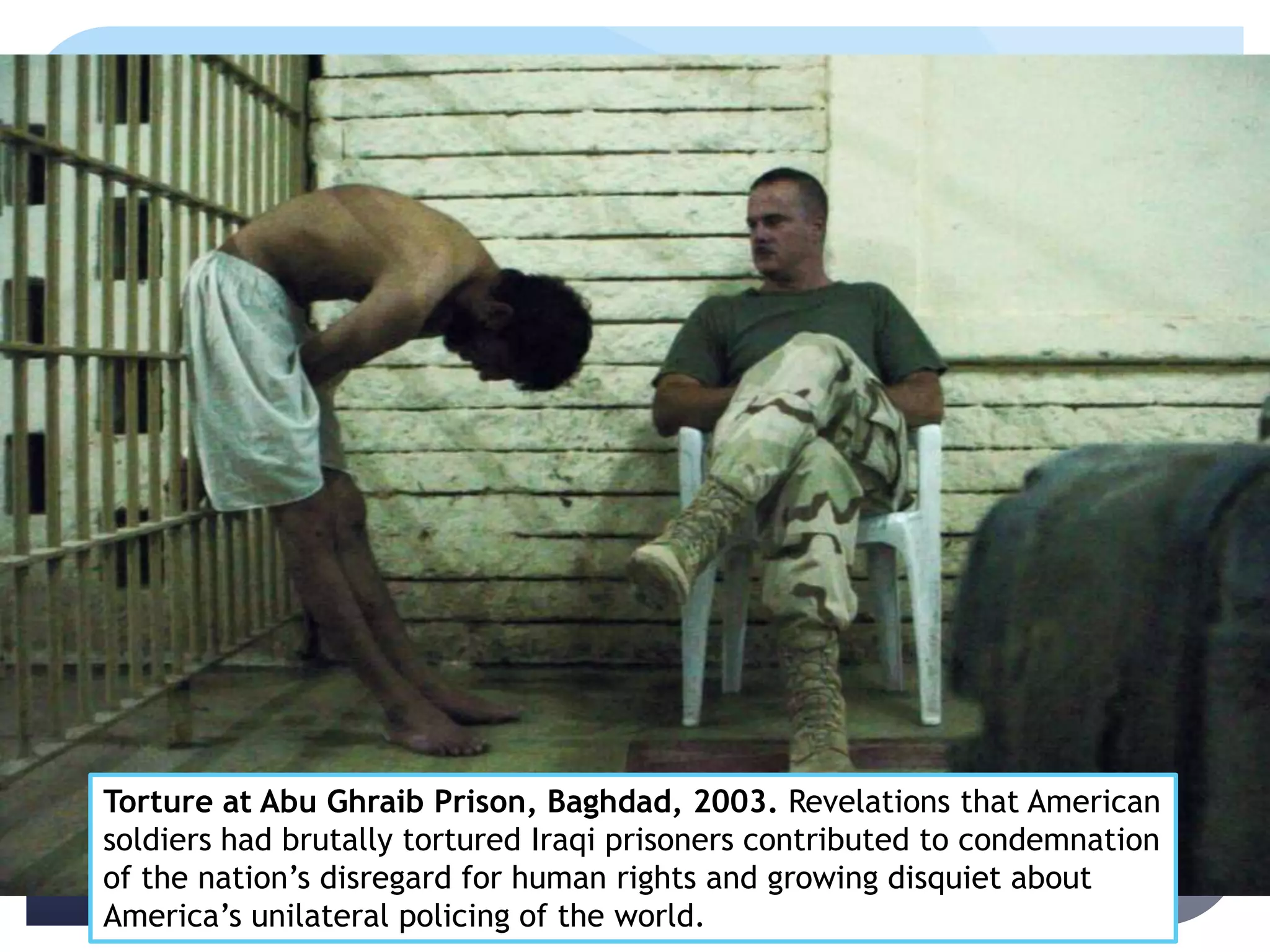 Torture at Abu Ghraib Prison, Baghdad, 2003. Revelations that American
soldiers had brutally tortured Iraqi prisoners contributed to condemnation
of the nation’s disregard for human rights and growing disquiet about
America’s unilateral policing of the world.
 
