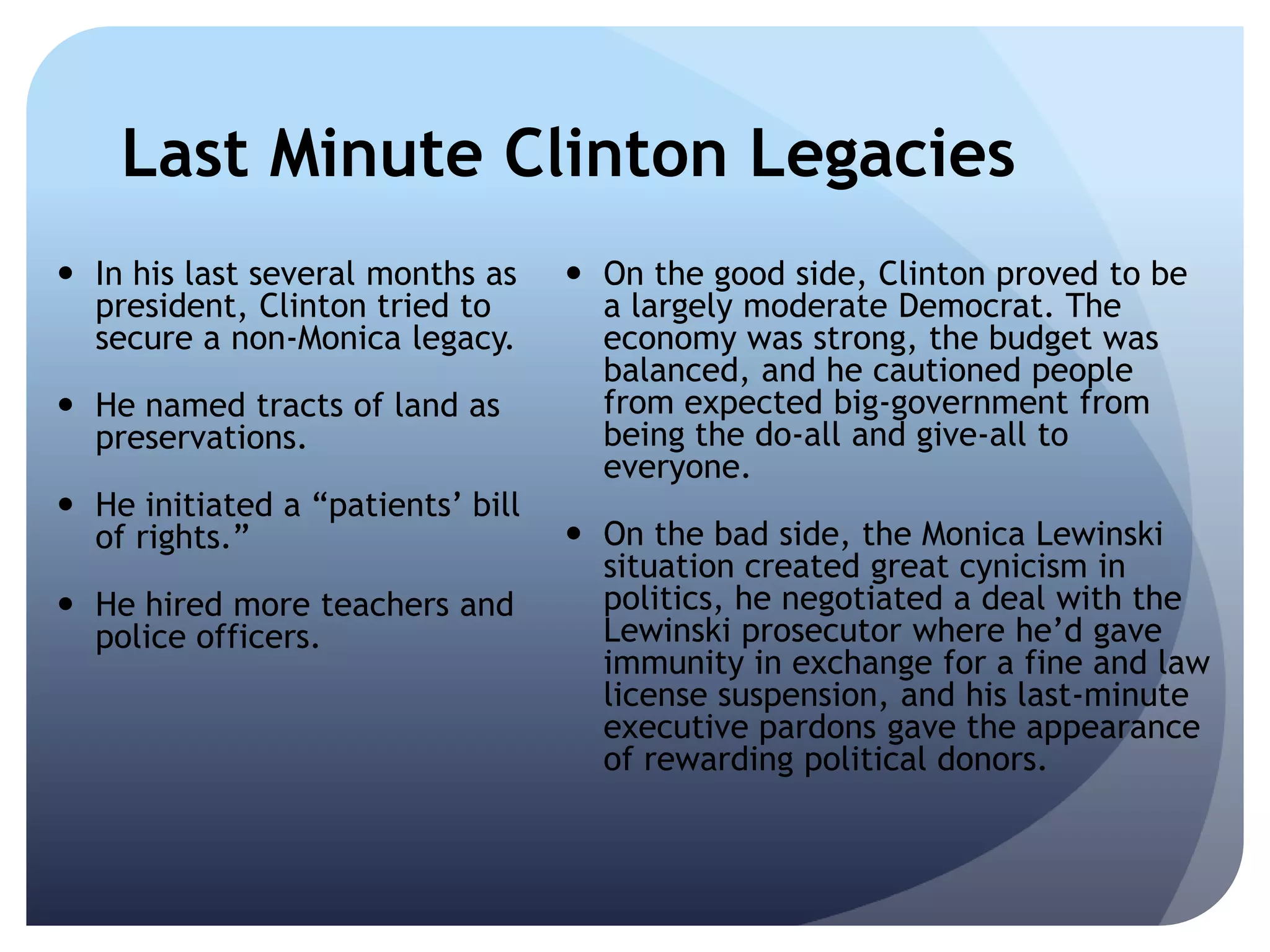 Last Minute Clinton Legacies
 In his last several months as
president, Clinton tried to
secure a non-Monica legacy.
 He named tracts of land as
preservations.
 He initiated a ―patients’ bill
of rights.‖
 He hired more teachers and
police officers.
 On the good side, Clinton proved to be
a largely moderate Democrat. The
economy was strong, the budget was
balanced, and he cautioned people
from expected big-government from
being the do-all and give-all to
everyone.
 On the bad side, the Monica Lewinski
situation created great cynicism in
politics, he negotiated a deal with the
Lewinski prosecutor where he’d gave
immunity in exchange for a fine and law
license suspension, and his last-minute
executive pardons gave the appearance
of rewarding political donors.
 