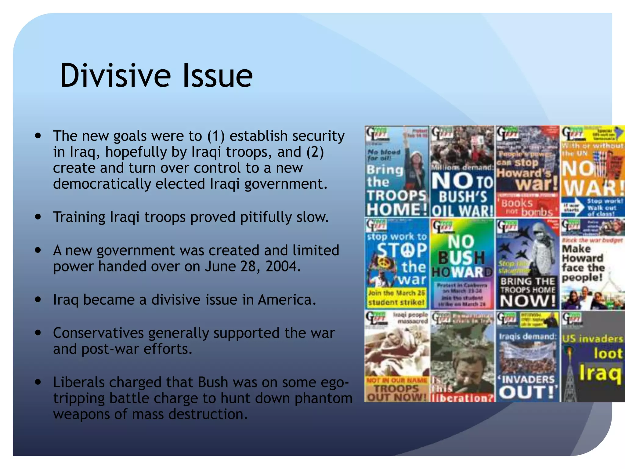 Divisive Issue
 The new goals were to (1) establish security
in Iraq, hopefully by Iraqi troops, and (2)
create and turn over control to a new
democratically elected Iraqi government.
 Training Iraqi troops proved pitifully slow.
 A new government was created and limited
power handed over on June 28, 2004.
 Iraq became a divisive issue in America.
 Conservatives generally supported the war
and post-war efforts.
 Liberals charged that Bush was on some ego-
tripping battle charge to hunt down phantom
weapons of mass destruction.
 