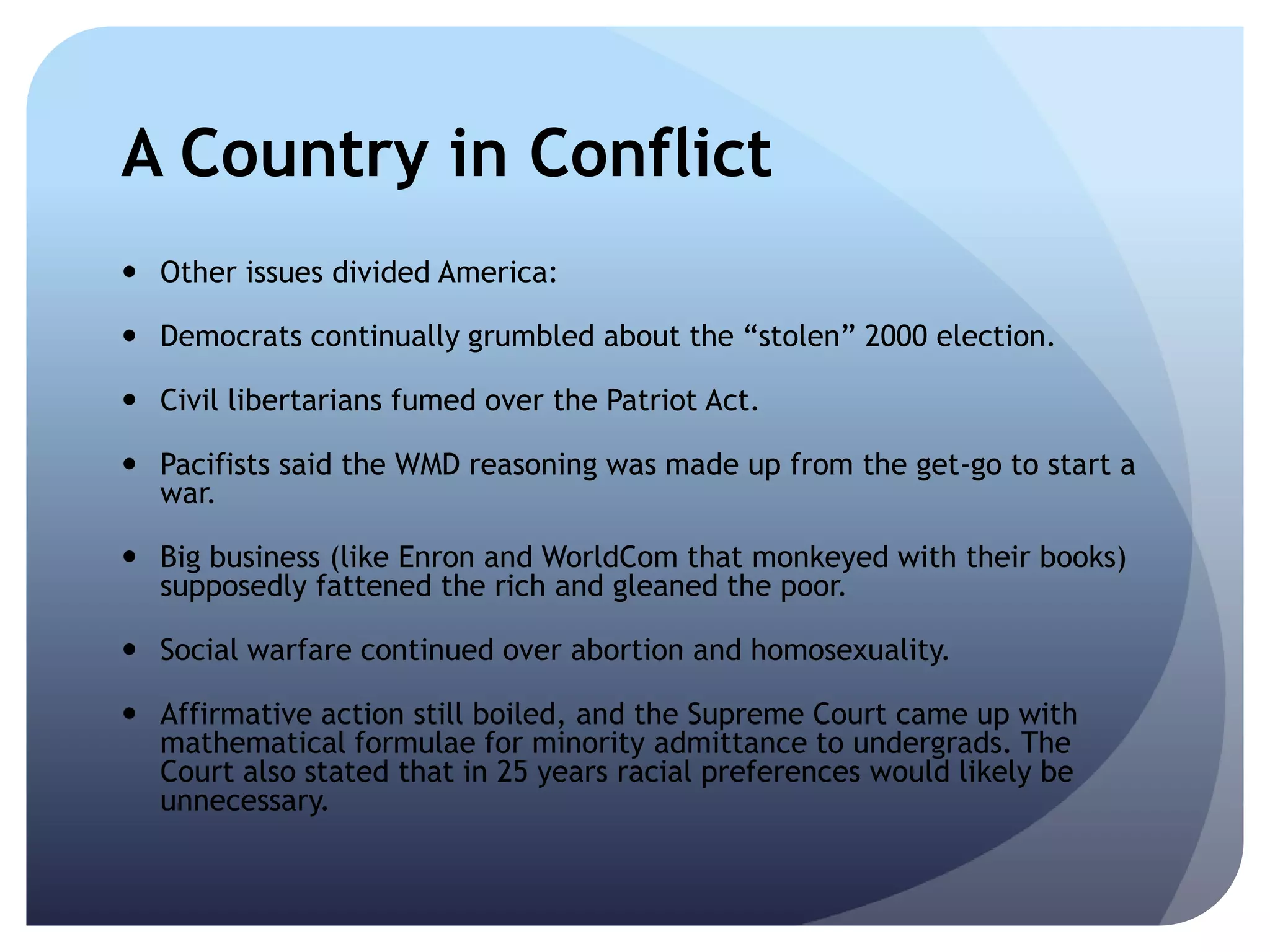 A Country in Conflict
 Other issues divided America:
 Democrats continually grumbled about the ―stolen‖ 2000 election.
 Civil libertarians fumed over the Patriot Act.
 Pacifists said the WMD reasoning was made up from the get-go to start a
war.
 Big business (like Enron and WorldCom that monkeyed with their books)
supposedly fattened the rich and gleaned the poor.
 Social warfare continued over abortion and homosexuality.
 Affirmative action still boiled, and the Supreme Court came up with
mathematical formulae for minority admittance to undergrads. The
Court also stated that in 25 years racial preferences would likely be
unnecessary.
 