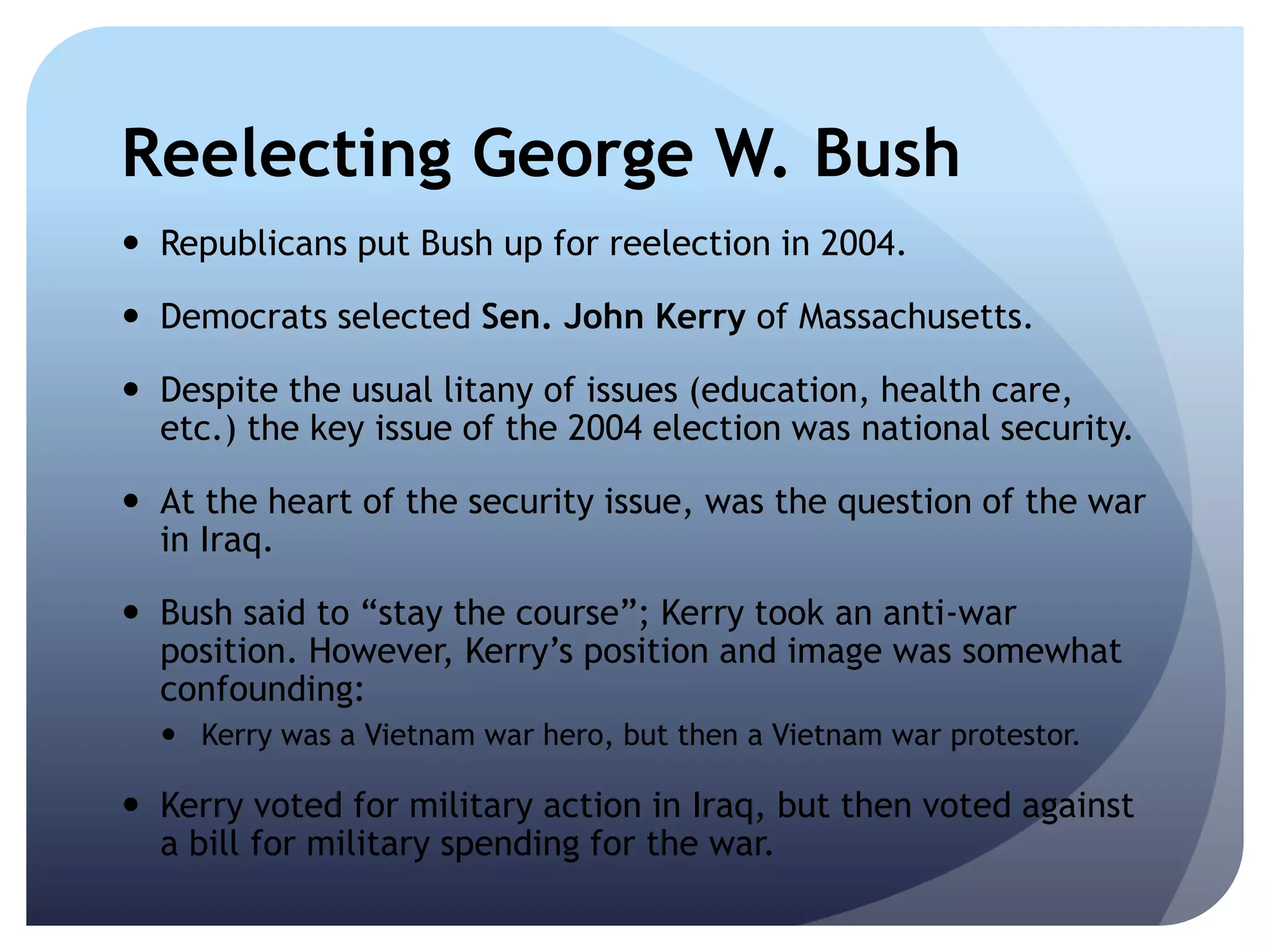Reelecting George W. Bush
 Republicans put Bush up for reelection in 2004.
 Democrats selected Sen. John Kerry of Massachusetts.
 Despite the usual litany of issues (education, health care,
etc.) the key issue of the 2004 election was national security.
 At the heart of the security issue, was the question of the war
in Iraq.
 Bush said to ―stay the course‖; Kerry took an anti-war
position. However, Kerry’s position and image was somewhat
confounding:
 Kerry was a Vietnam war hero, but then a Vietnam war protestor.
 Kerry voted for military action in Iraq, but then voted against
a bill for military spending for the war.
 
