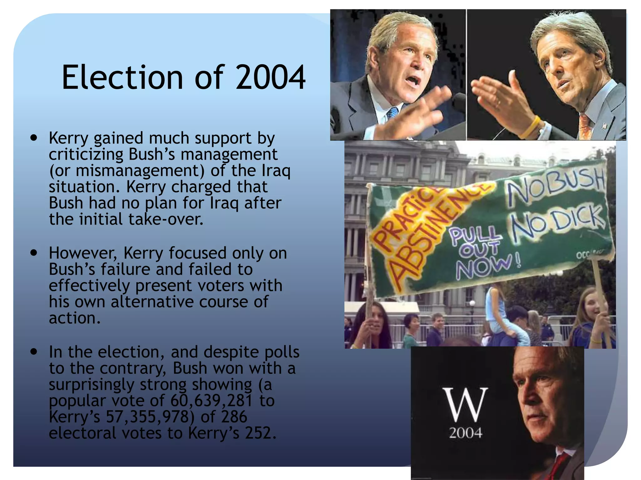 Election of 2004
 Kerry gained much support by
criticizing Bush’s management
(or mismanagement) of the Iraq
situation. Kerry charged that
Bush had no plan for Iraq after
the initial take-over.
 However, Kerry focused only on
Bush’s failure and failed to
effectively present voters with
his own alternative course of
action.
 In the election, and despite polls
to the contrary, Bush won with a
surprisingly strong showing (a
popular vote of 60,639,281 to
Kerry’s 57,355,978) of 286
electoral votes to Kerry’s 252.
 