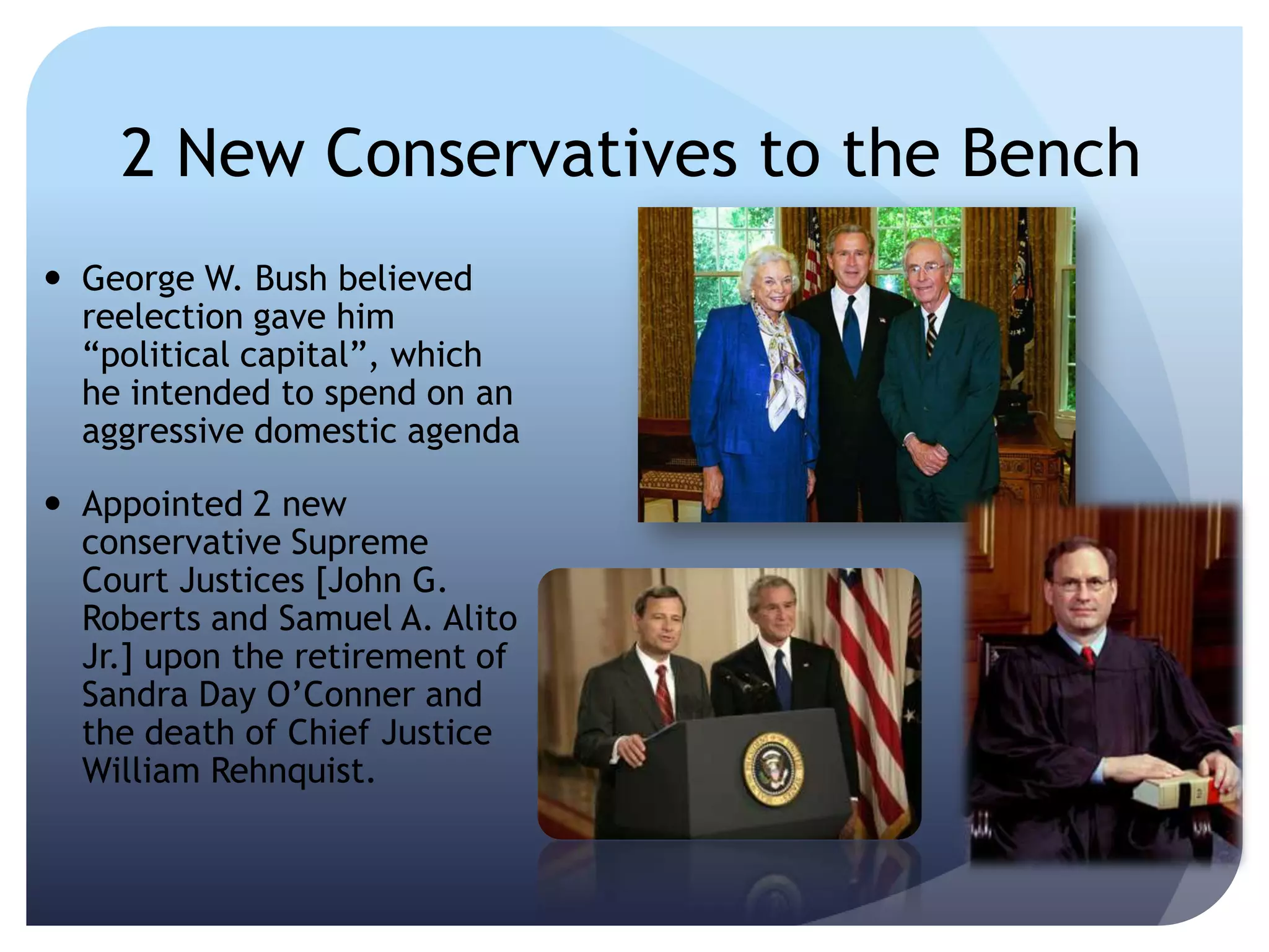 2 New Conservatives to the Bench
 George W. Bush believed
reelection gave him
―political capital‖, which
he intended to spend on an
aggressive domestic agenda
 Appointed 2 new
conservative Supreme
Court Justices [John G.
Roberts and Samuel A. Alito
Jr.] upon the retirement of
Sandra Day O’Conner and
the death of Chief Justice
William Rehnquist.
 