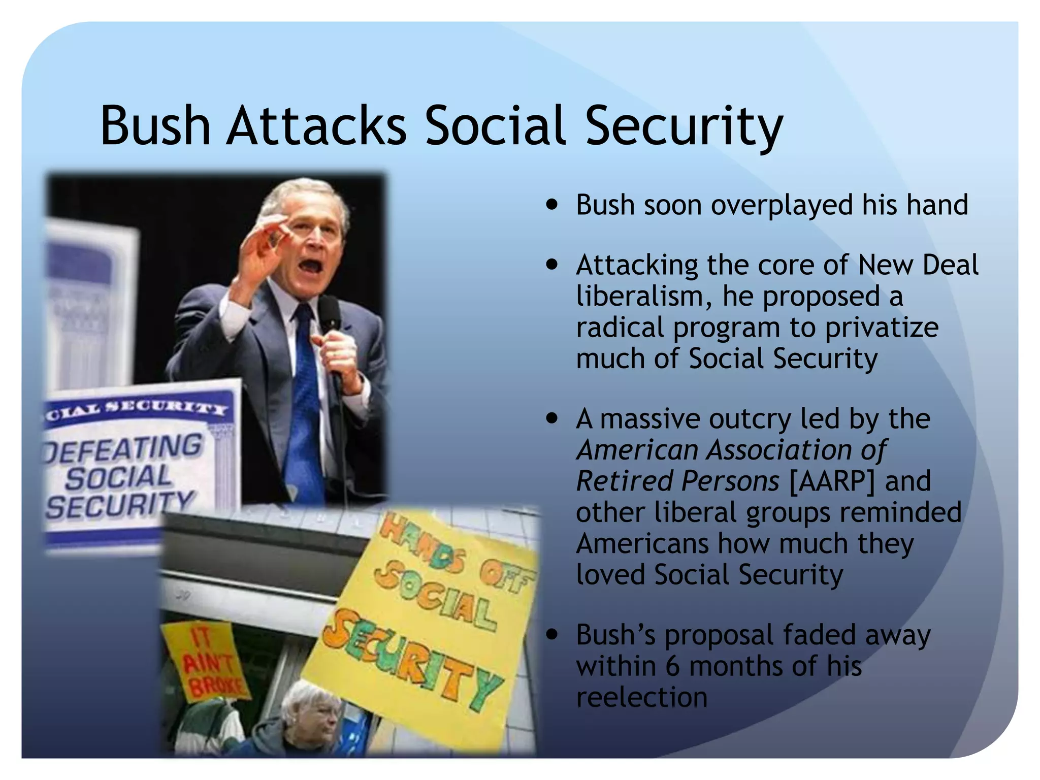 Bush Attacks Social Security
 Bush soon overplayed his hand
 Attacking the core of New Deal
liberalism, he proposed a
radical program to privatize
much of Social Security
 A massive outcry led by the
American Association of
Retired Persons [AARP] and
other liberal groups reminded
Americans how much they
loved Social Security
 Bush’s proposal faded away
within 6 months of his
reelection
 