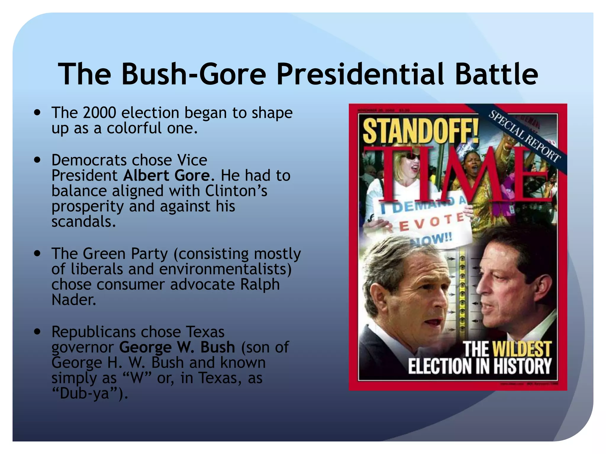 The Bush-Gore Presidential Battle
 The 2000 election began to shape
up as a colorful one.
 Democrats chose Vice
President Albert Gore. He had to
balance aligned with Clinton’s
prosperity and against his
scandals.
 The Green Party (consisting mostly
of liberals and environmentalists)
chose consumer advocate Ralph
Nader.
 Republicans chose Texas
governor George W. Bush (son of
George H. W. Bush and known
simply as ―W‖ or, in Texas, as
―Dub-ya‖).
 