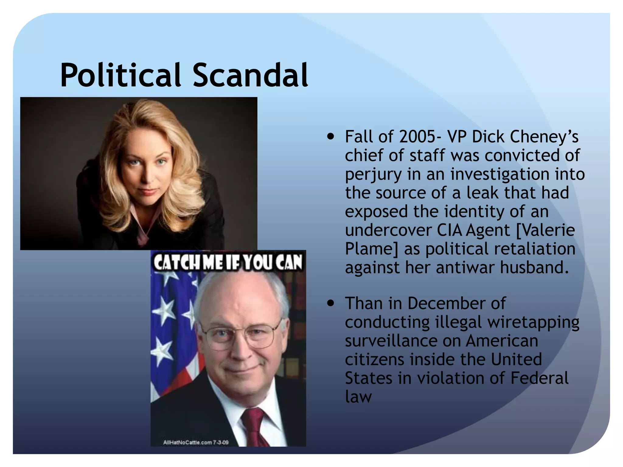 Political Scandal
 Fall of 2005- VP Dick Cheney’s
chief of staff was convicted of
perjury in an investigation into
the source of a leak that had
exposed the identity of an
undercover CIA Agent [Valerie
Plame] as political retaliation
against her antiwar husband.
 Than in December of
conducting illegal wiretapping
surveillance on American
citizens inside the United
States in violation of Federal
law
 