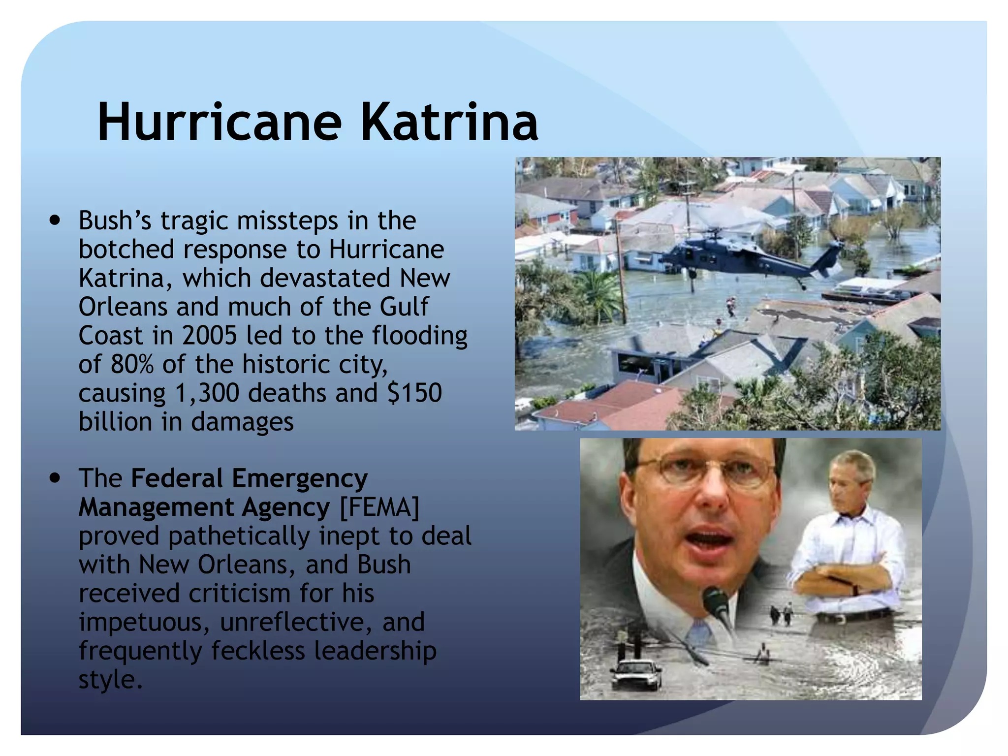 Hurricane Katrina
 Bush’s tragic missteps in the
botched response to Hurricane
Katrina, which devastated New
Orleans and much of the Gulf
Coast in 2005 led to the flooding
of 80% of the historic city,
causing 1,300 deaths and $150
billion in damages
 The Federal Emergency
Management Agency [FEMA]
proved pathetically inept to deal
with New Orleans, and Bush
received criticism for his
impetuous, unreflective, and
frequently feckless leadership
style.
 