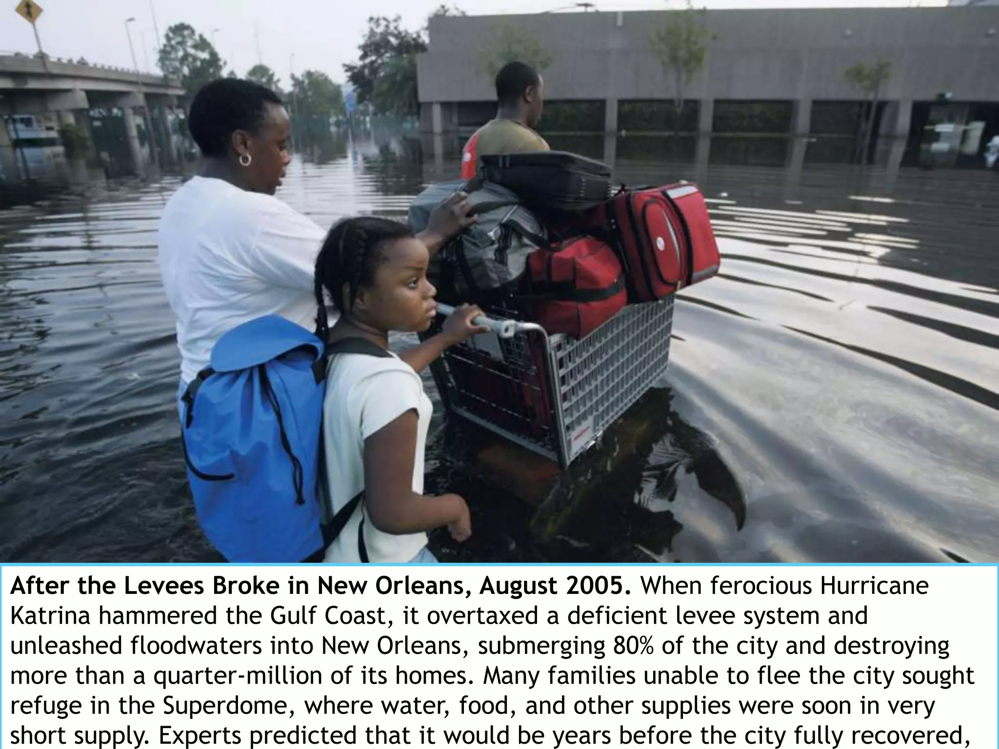 After the Levees Broke in New Orleans, August 2005. When ferocious Hurricane
Katrina hammered the Gulf Coast, it overtaxed a deficient levee system and
unleashed floodwaters into New Orleans, submerging 80% of the city and destroying
more than a quarter-million of its homes. Many families unable to flee the city sought
refuge in the Superdome, where water, food, and other supplies were soon in very
short supply. Experts predicted that it would be years before the city fully recovered,
 