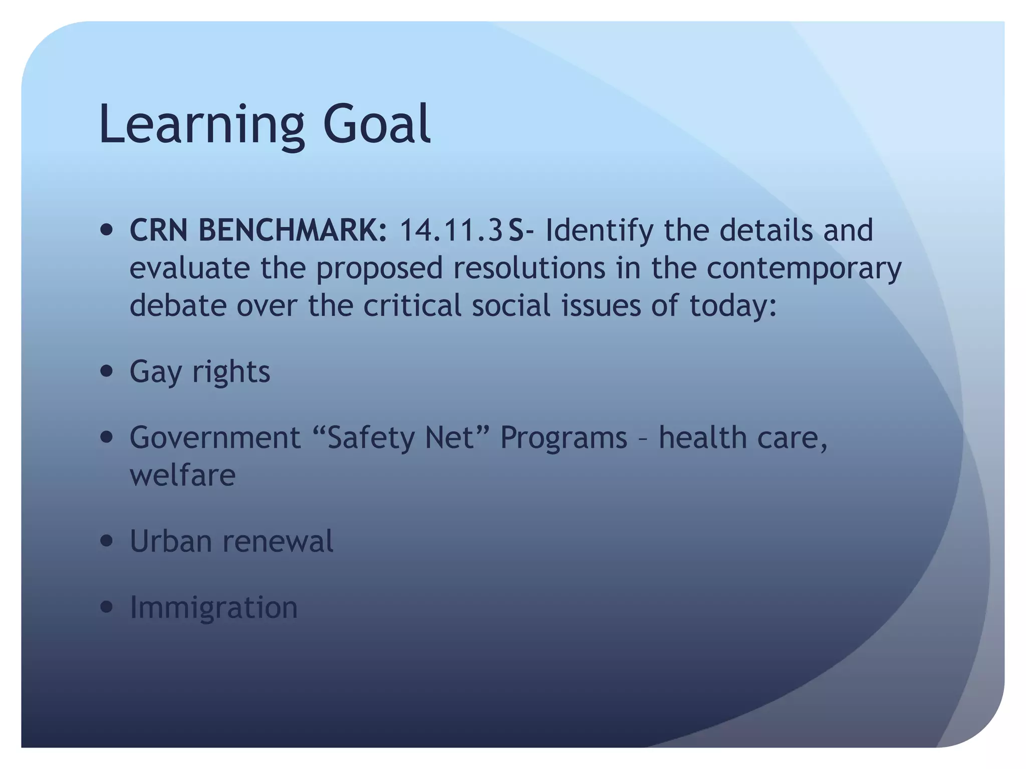 Learning Goal
 CRN BENCHMARK: 14.11.3S- Identify the details and
evaluate the proposed resolutions in the contemporary
debate over the critical social issues of today:
 Gay rights
 Government ―Safety Net‖ Programs – health care,
welfare
 Urban renewal
 Immigration
 