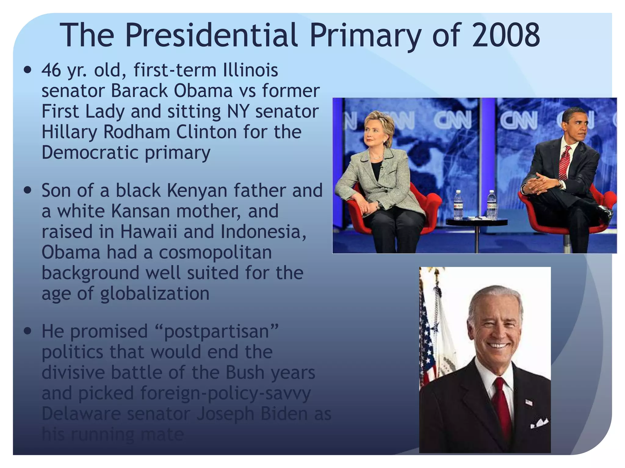 The Presidential Primary of 2008
 46 yr. old, first-term Illinois
senator Barack Obama vs former
First Lady and sitting NY senator
Hillary Rodham Clinton for the
Democratic primary
 Son of a black Kenyan father and
a white Kansan mother, and
raised in Hawaii and Indonesia,
Obama had a cosmopolitan
background well suited for the
age of globalization
 He promised ―postpartisan‖
politics that would end the
divisive battle of the Bush years
and picked foreign-policy-savvy
Delaware senator Joseph Biden as
his running mate
 