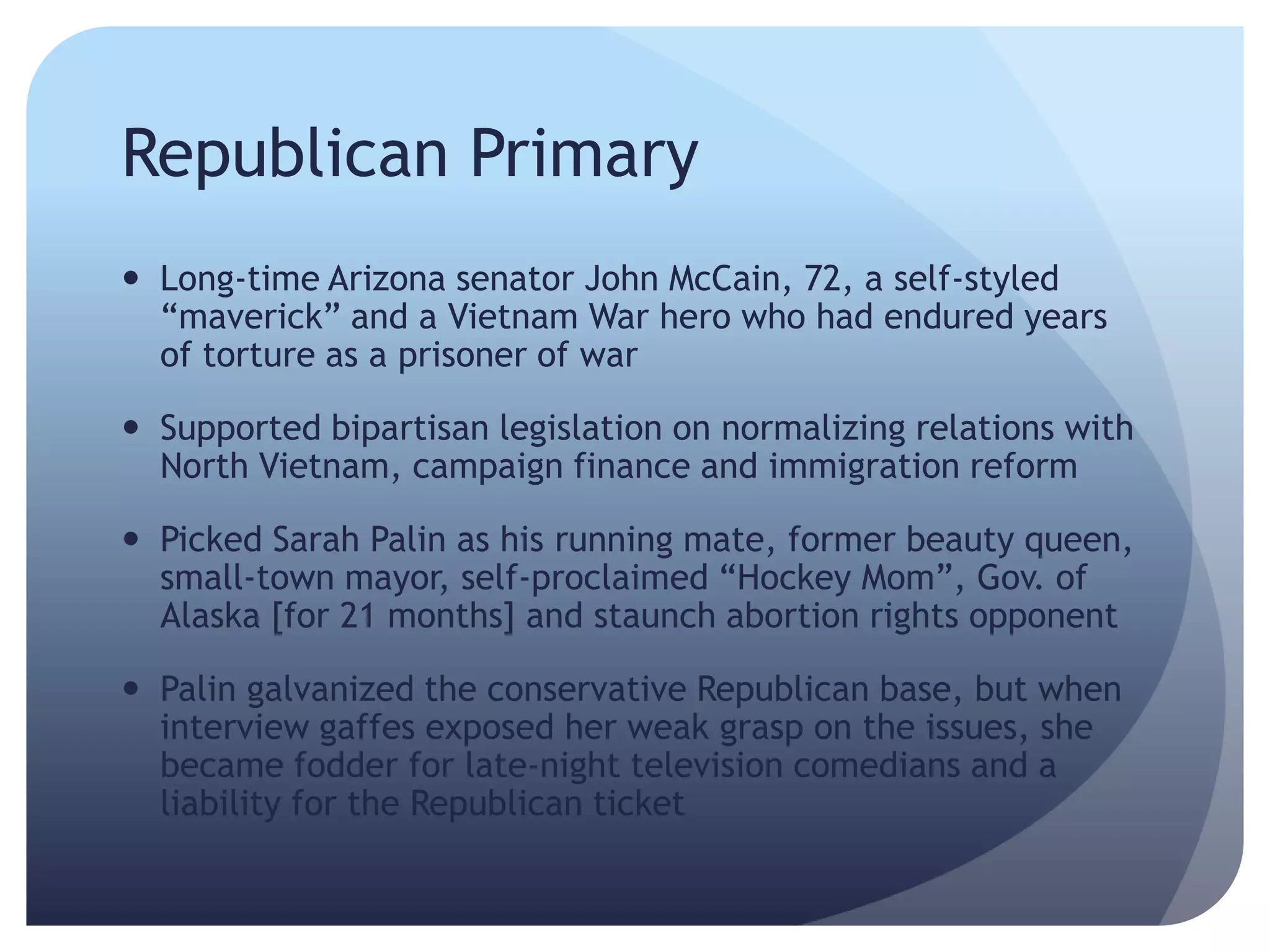 Republican Primary
 Long-time Arizona senator John McCain, 72, a self-styled
―maverick‖ and a Vietnam War hero who had endured years
of torture as a prisoner of war
 Supported bipartisan legislation on normalizing relations with
North Vietnam, campaign finance and immigration reform
 Picked Sarah Palin as his running mate, former beauty queen,
small-town mayor, self-proclaimed ―Hockey Mom‖, Gov. of
Alaska [for 21 months] and staunch abortion rights opponent
 Palin galvanized the conservative Republican base, but when
interview gaffes exposed her weak grasp on the issues, she
became fodder for late-night television comedians and a
liability for the Republican ticket
 