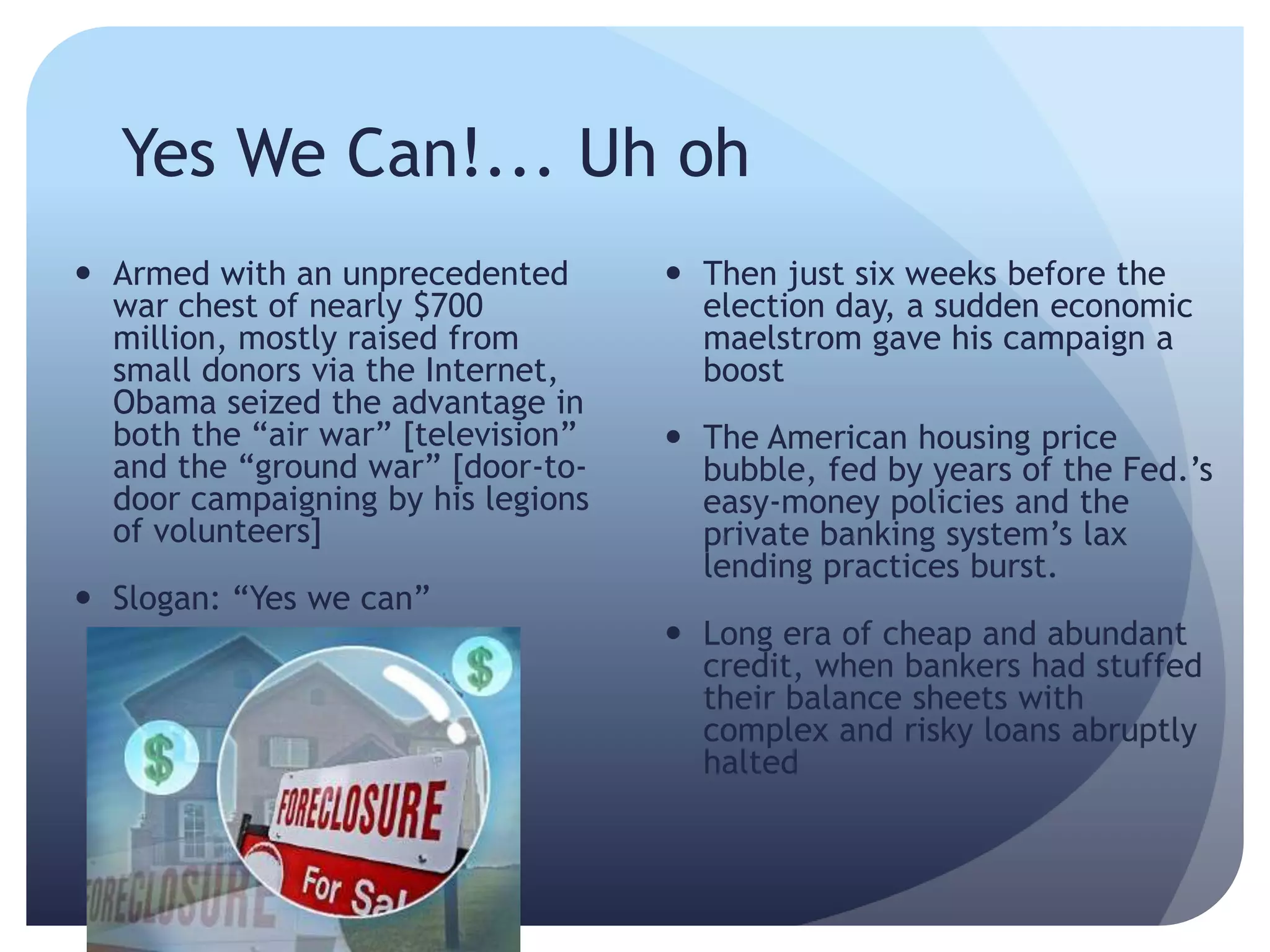 Yes We Can!... Uh oh
 Armed with an unprecedented
war chest of nearly $700
million, mostly raised from
small donors via the Internet,
Obama seized the advantage in
both the ―air war‖ [television‖
and the ―ground war‖ [door-to-
door campaigning by his legions
of volunteers]
 Slogan: ―Yes we can‖
 Then just six weeks before the
election day, a sudden economic
maelstrom gave his campaign a
boost
 The American housing price
bubble, fed by years of the Fed.’s
easy-money policies and the
private banking system’s lax
lending practices burst.
 Long era of cheap and abundant
credit, when bankers had stuffed
their balance sheets with
complex and risky loans abruptly
halted
 