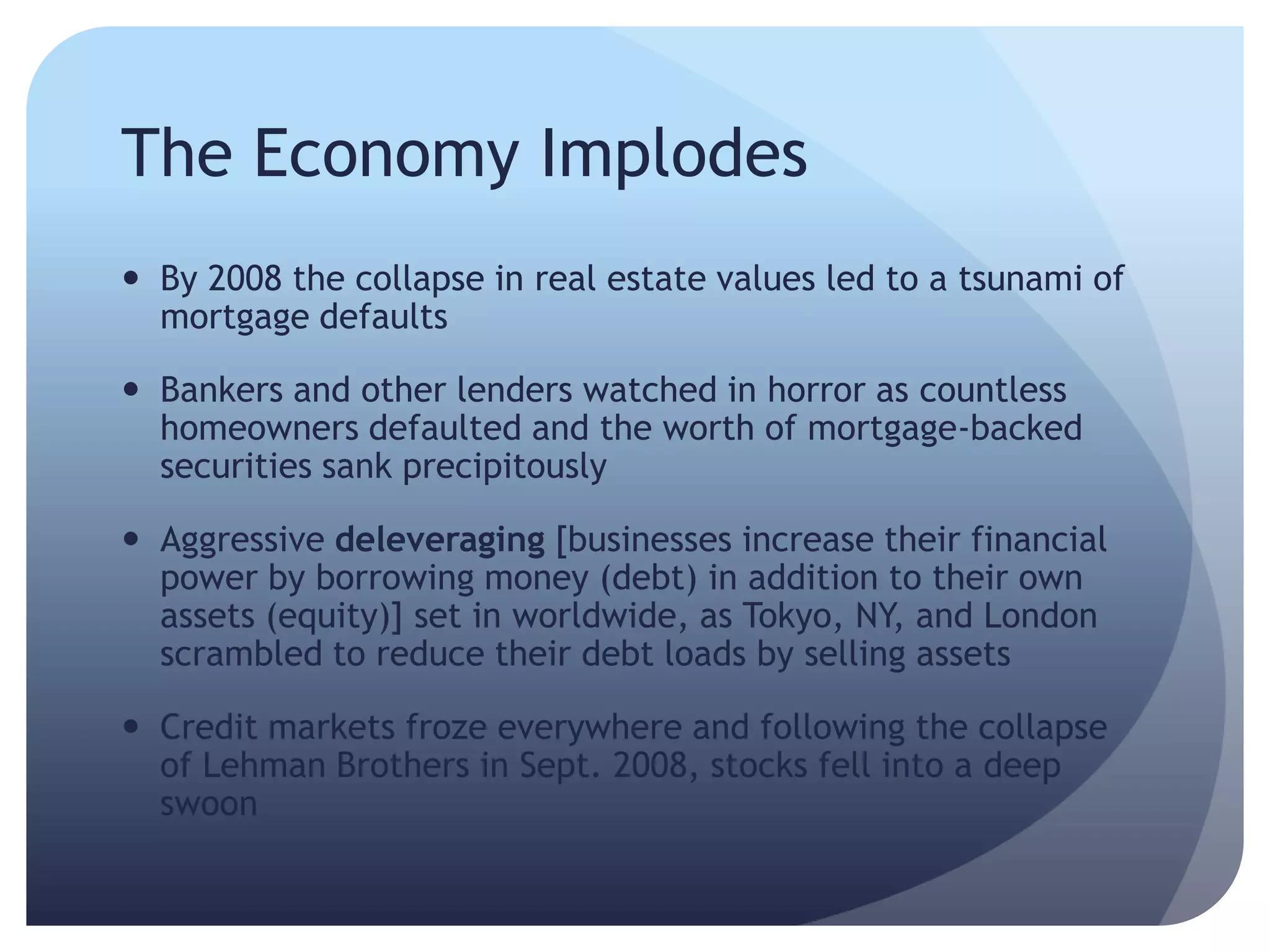 The Economy Implodes
 By 2008 the collapse in real estate values led to a tsunami of
mortgage defaults
 Bankers and other lenders watched in horror as countless
homeowners defaulted and the worth of mortgage-backed
securities sank precipitously
 Aggressive deleveraging [businesses increase their financial
power by borrowing money (debt) in addition to their own
assets (equity)] set in worldwide, as Tokyo, NY, and London
scrambled to reduce their debt loads by selling assets
 Credit markets froze everywhere and following the collapse
of Lehman Brothers in Sept. 2008, stocks fell into a deep
swoon
 