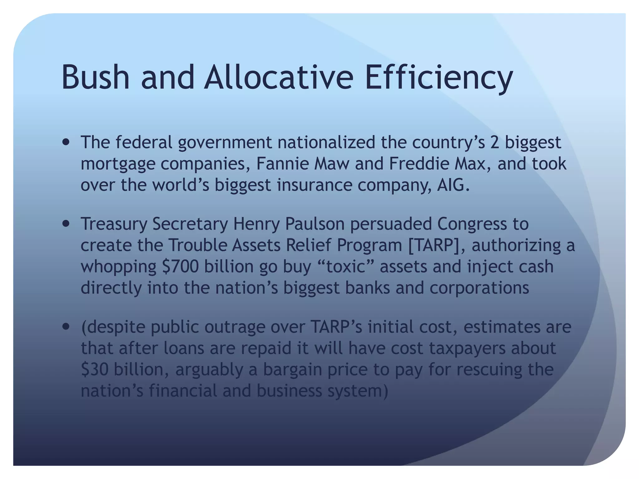 Bush and Allocative Efficiency
 The federal government nationalized the country’s 2 biggest
mortgage companies, Fannie Maw and Freddie Max, and took
over the world’s biggest insurance company, AIG.
 Treasury Secretary Henry Paulson persuaded Congress to
create the Trouble Assets Relief Program [TARP], authorizing a
whopping $700 billion go buy ―toxic‖ assets and inject cash
directly into the nation’s biggest banks and corporations
 (despite public outrage over TARP’s initial cost, estimates are
that after loans are repaid it will have cost taxpayers about
$30 billion, arguably a bargain price to pay for rescuing the
nation’s financial and business system)
 
