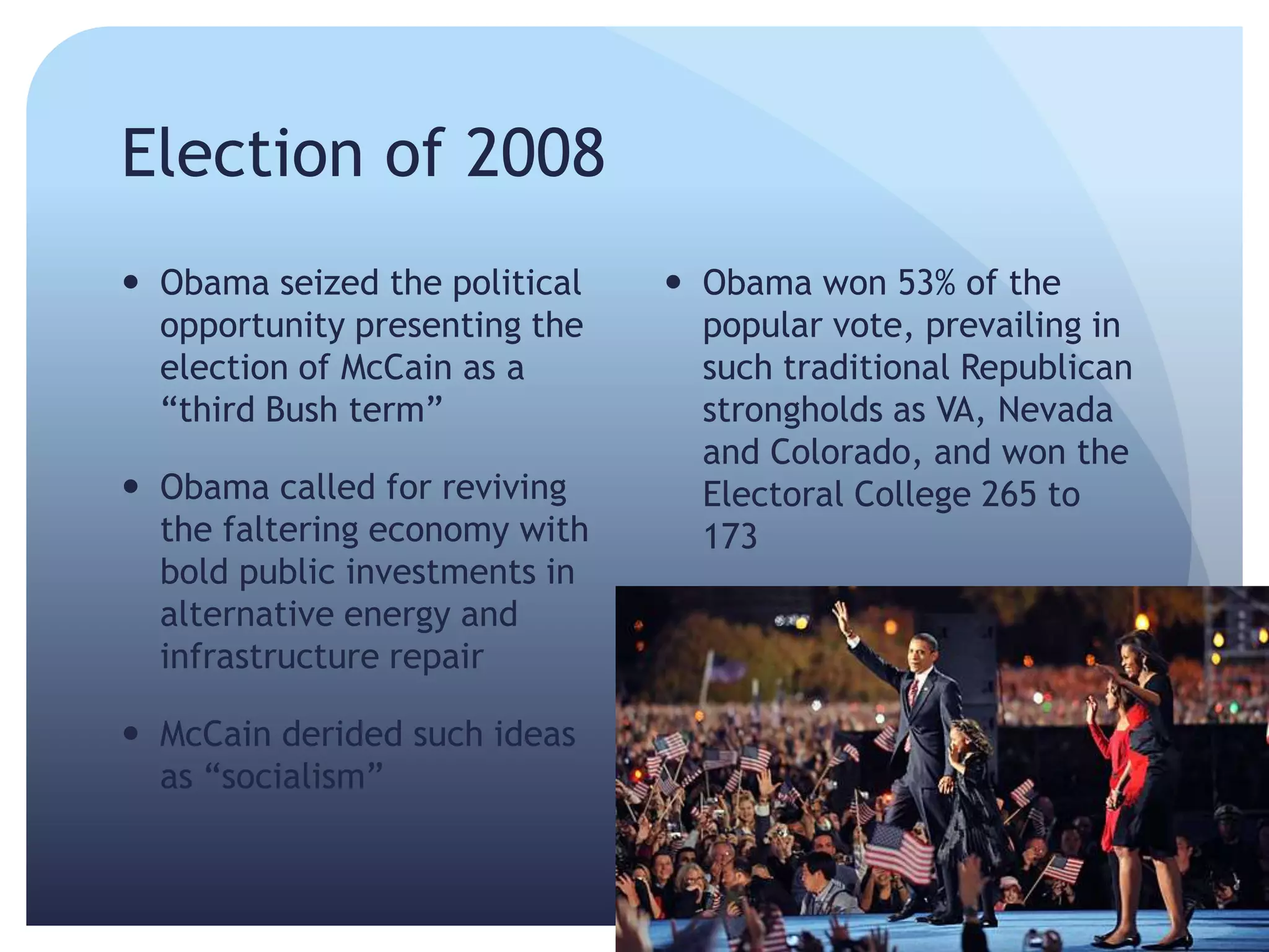 Election of 2008
 Obama seized the political
opportunity presenting the
election of McCain as a
―third Bush term‖
 Obama called for reviving
the faltering economy with
bold public investments in
alternative energy and
infrastructure repair
 McCain derided such ideas
as ―socialism‖
 Obama won 53% of the
popular vote, prevailing in
such traditional Republican
strongholds as VA, Nevada
and Colorado, and won the
Electoral College 265 to
173
 