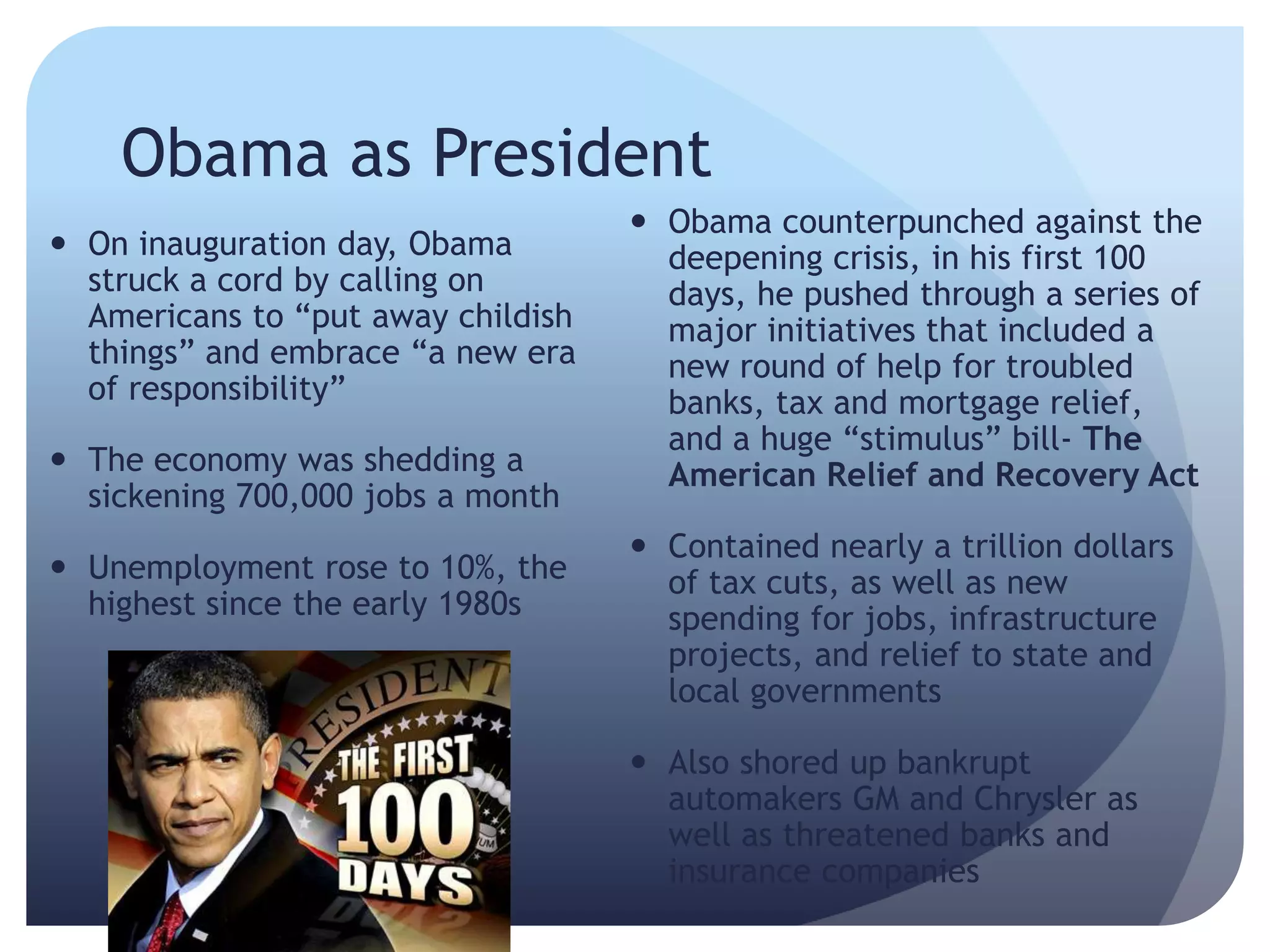 Obama as President
 On inauguration day, Obama
struck a cord by calling on
Americans to ―put away childish
things‖ and embrace ―a new era
of responsibility‖
 The economy was shedding a
sickening 700,000 jobs a month
 Unemployment rose to 10%, the
highest since the early 1980s
 Obama counterpunched against the
deepening crisis, in his first 100
days, he pushed through a series of
major initiatives that included a
new round of help for troubled
banks, tax and mortgage relief,
and a huge ―stimulus‖ bill- The
American Relief and Recovery Act
 Contained nearly a trillion dollars
of tax cuts, as well as new
spending for jobs, infrastructure
projects, and relief to state and
local governments
 Also shored up bankrupt
automakers GM and Chrysler as
well as threatened banks and
insurance companies
 