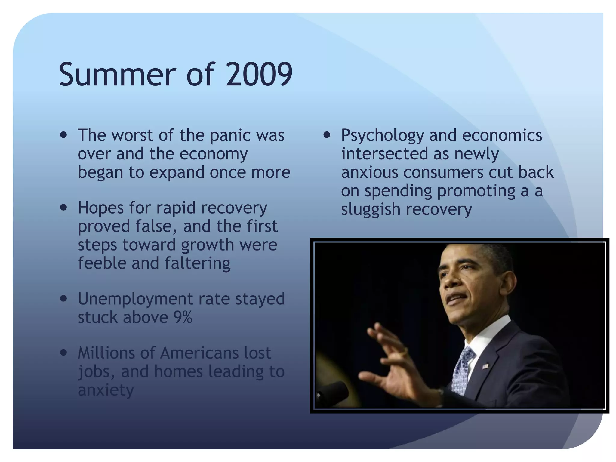 Summer of 2009
 The worst of the panic was
over and the economy
began to expand once more
 Hopes for rapid recovery
proved false, and the first
steps toward growth were
feeble and faltering
 Unemployment rate stayed
stuck above 9%
 Millions of Americans lost
jobs, and homes leading to
anxiety
 Psychology and economics
intersected as newly
anxious consumers cut back
on spending promoting a a
sluggish recovery
 