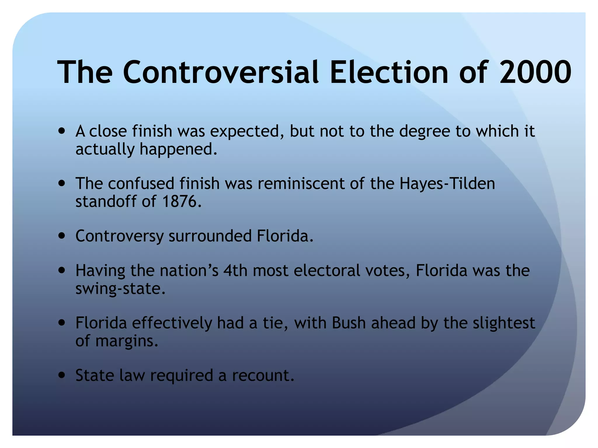 The Controversial Election of 2000
 A close finish was expected, but not to the degree to which it
actually happened.
 The confused finish was reminiscent of the Hayes-Tilden
standoff of 1876.
 Controversy surrounded Florida.
 Having the nation’s 4th most electoral votes, Florida was the
swing-state.
 Florida effectively had a tie, with Bush ahead by the slightest
of margins.
 State law required a recount.
 