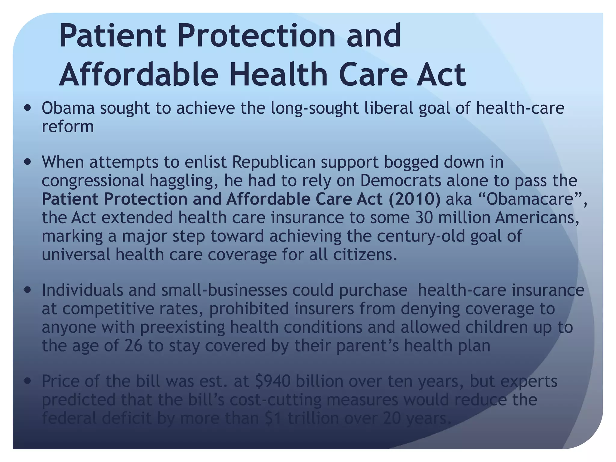 Patient Protection and
Affordable Health Care Act
 Obama sought to achieve the long-sought liberal goal of health-care
reform
 When attempts to enlist Republican support bogged down in
congressional haggling, he had to rely on Democrats alone to pass the
Patient Protection and Affordable Care Act (2010) aka ―Obamacare‖,
the Act extended health care insurance to some 30 million Americans,
marking a major step toward achieving the century-old goal of
universal health care coverage for all citizens.
 Individuals and small-businesses could purchase health-care insurance
at competitive rates, prohibited insurers from denying coverage to
anyone with preexisting health conditions and allowed children up to
the age of 26 to stay covered by their parent’s health plan
 Price of the bill was est. at $940 billion over ten years, but experts
predicted that the bill’s cost-cutting measures would reduce the
federal deficit by more than $1 trillion over 20 years.
 