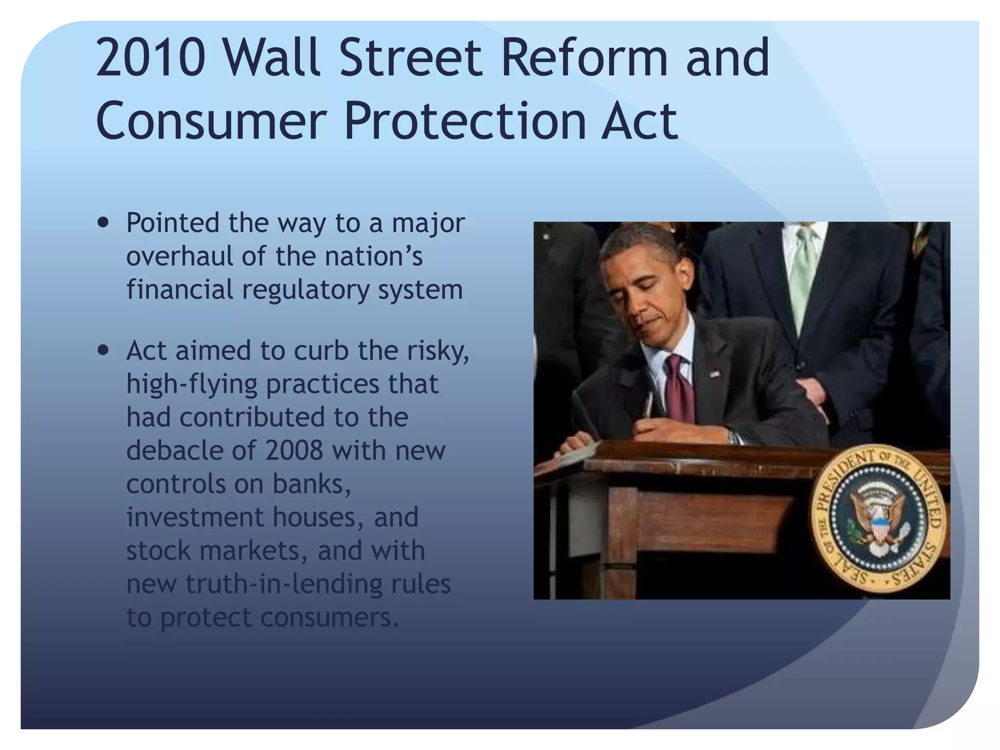 2010 Wall Street Reform and
Consumer Protection Act
 Pointed the way to a major
overhaul of the nation’s
financial regulatory system
 Act aimed to curb the risky,
high-flying practices that
had contributed to the
debacle of 2008 with new
controls on banks,
investment houses, and
stock markets, and with
new truth-in-lending rules
to protect consumers.
 