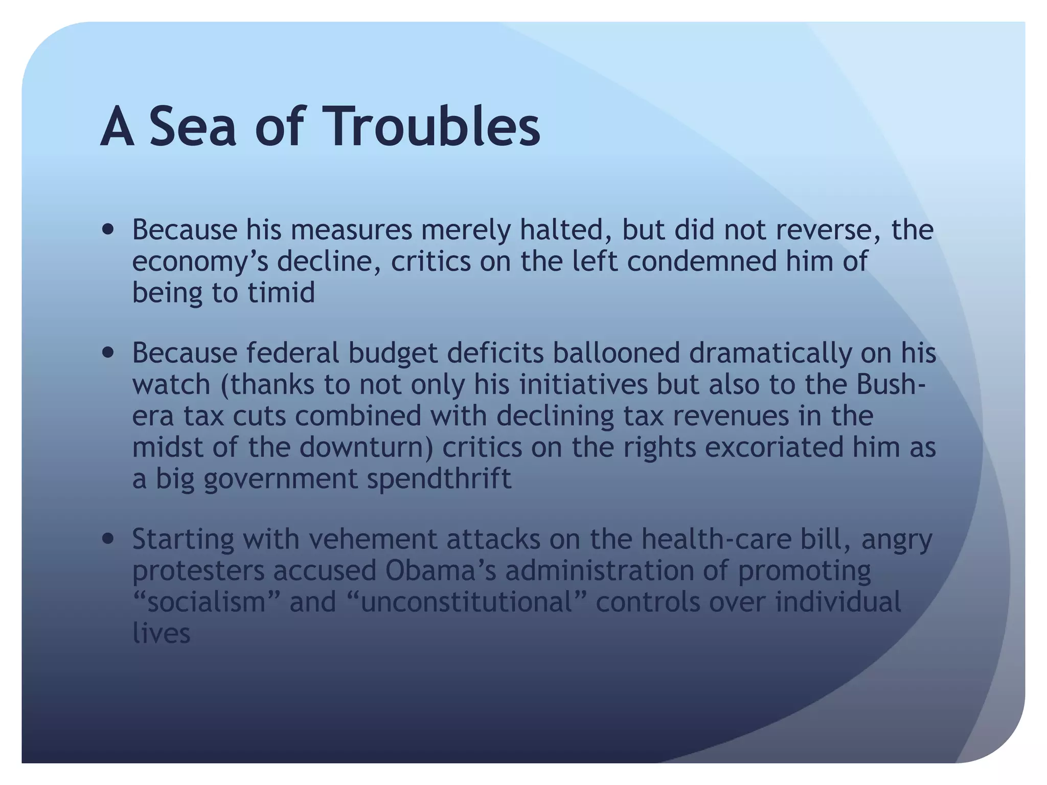 A Sea of Troubles
 Because his measures merely halted, but did not reverse, the
economy’s decline, critics on the left condemned him of
being to timid
 Because federal budget deficits ballooned dramatically on his
watch (thanks to not only his initiatives but also to the Bush-
era tax cuts combined with declining tax revenues in the
midst of the downturn) critics on the rights excoriated him as
a big government spendthrift
 Starting with vehement attacks on the health-care bill, angry
protesters accused Obama’s administration of promoting
―socialism‖ and ―unconstitutional‖ controls over individual
lives
 