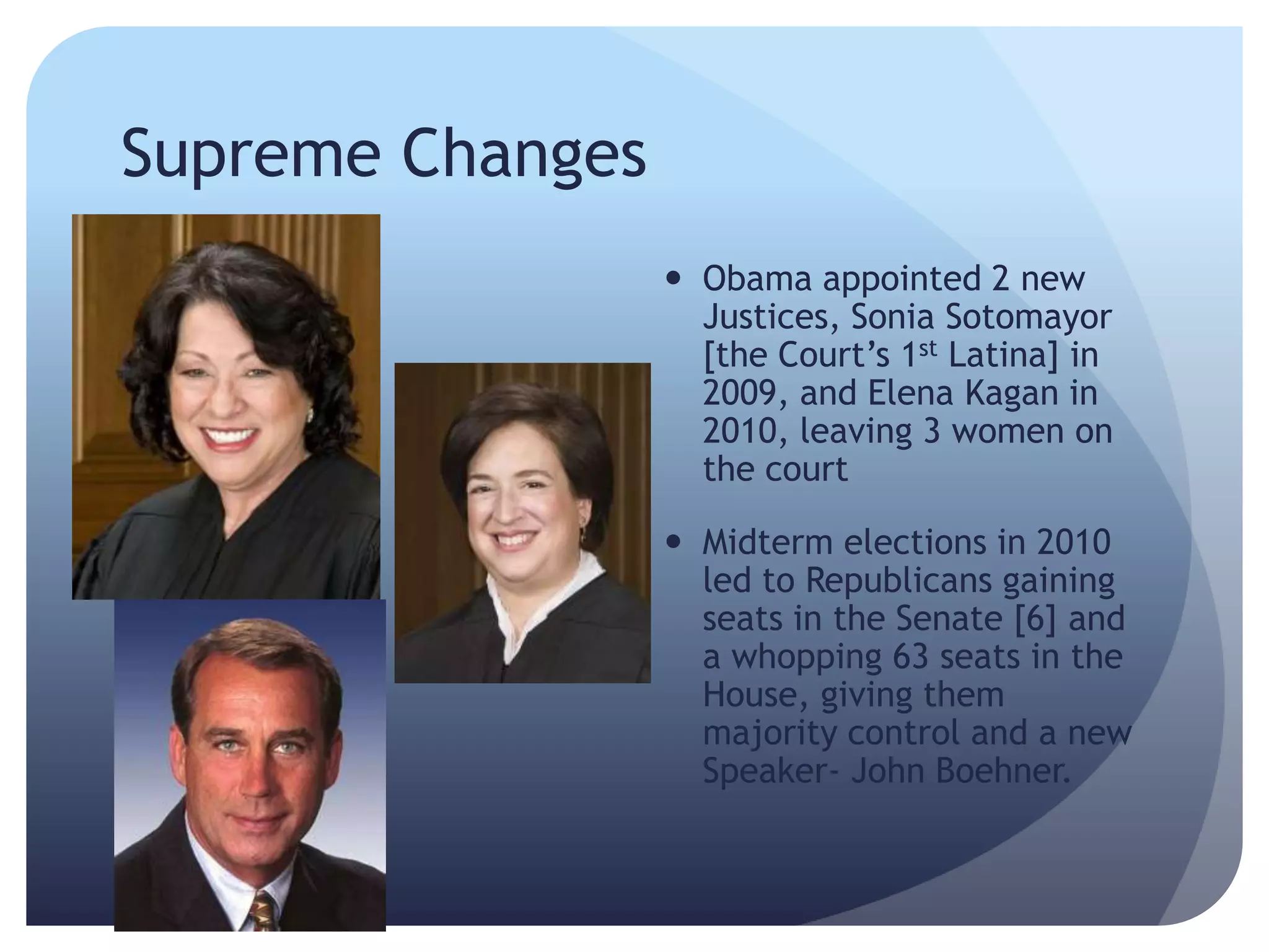Supreme Changes
 Obama appointed 2 new
Justices, Sonia Sotomayor
[the Court’s 1st Latina] in
2009, and Elena Kagan in
2010, leaving 3 women on
the court
 Midterm elections in 2010
led to Republicans gaining
seats in the Senate [6] and
a whopping 63 seats in the
House, giving them
majority control and a new
Speaker- John Boehner.
 