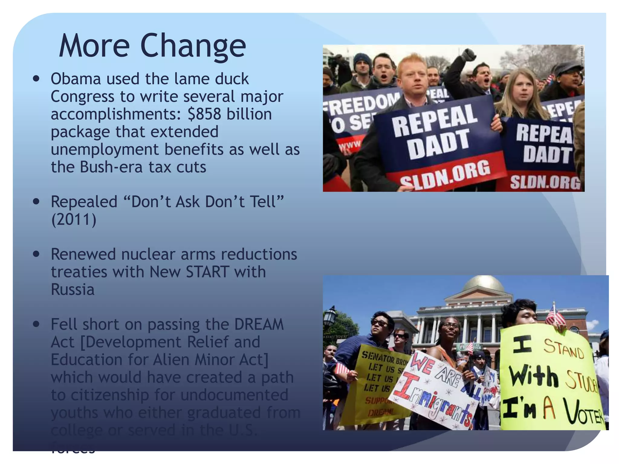 More Change
 Obama used the lame duck
Congress to write several major
accomplishments: $858 billion
package that extended
unemployment benefits as well as
the Bush-era tax cuts
 Repealed ―Don’t Ask Don’t Tell‖
(2011)
 Renewed nuclear arms reductions
treaties with New START with
Russia
 Fell short on passing the DREAM
Act [Development Relief and
Education for Alien Minor Act]
which would have created a path
to citizenship for undocumented
youths who either graduated from
college or served in the U.S.
forces
 