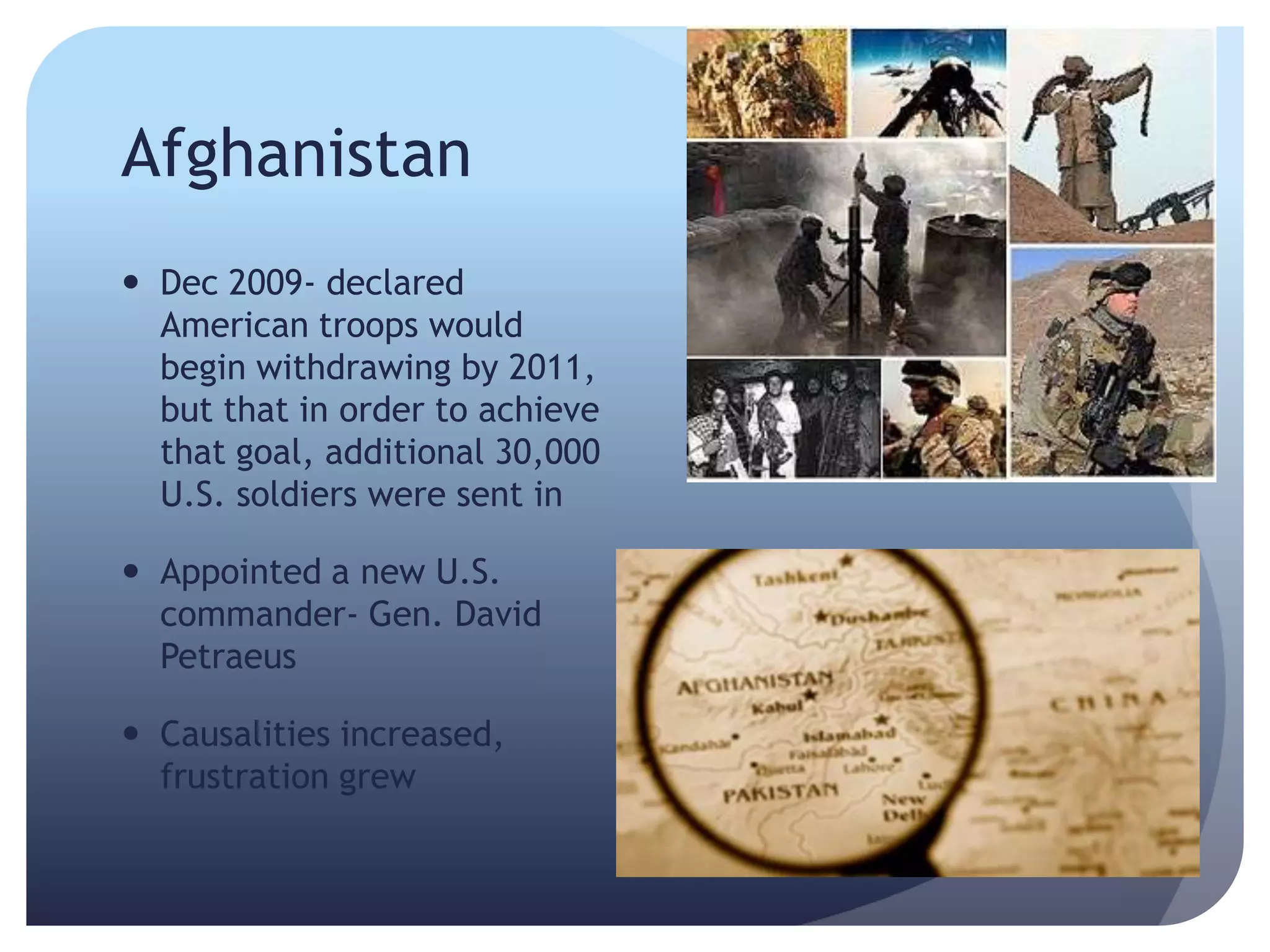 Afghanistan
 Dec 2009- declared
American troops would
begin withdrawing by 2011,
but that in order to achieve
that goal, additional 30,000
U.S. soldiers were sent in
 Appointed a new U.S.
commander- Gen. David
Petraeus
 Causalities increased,
frustration grew
 