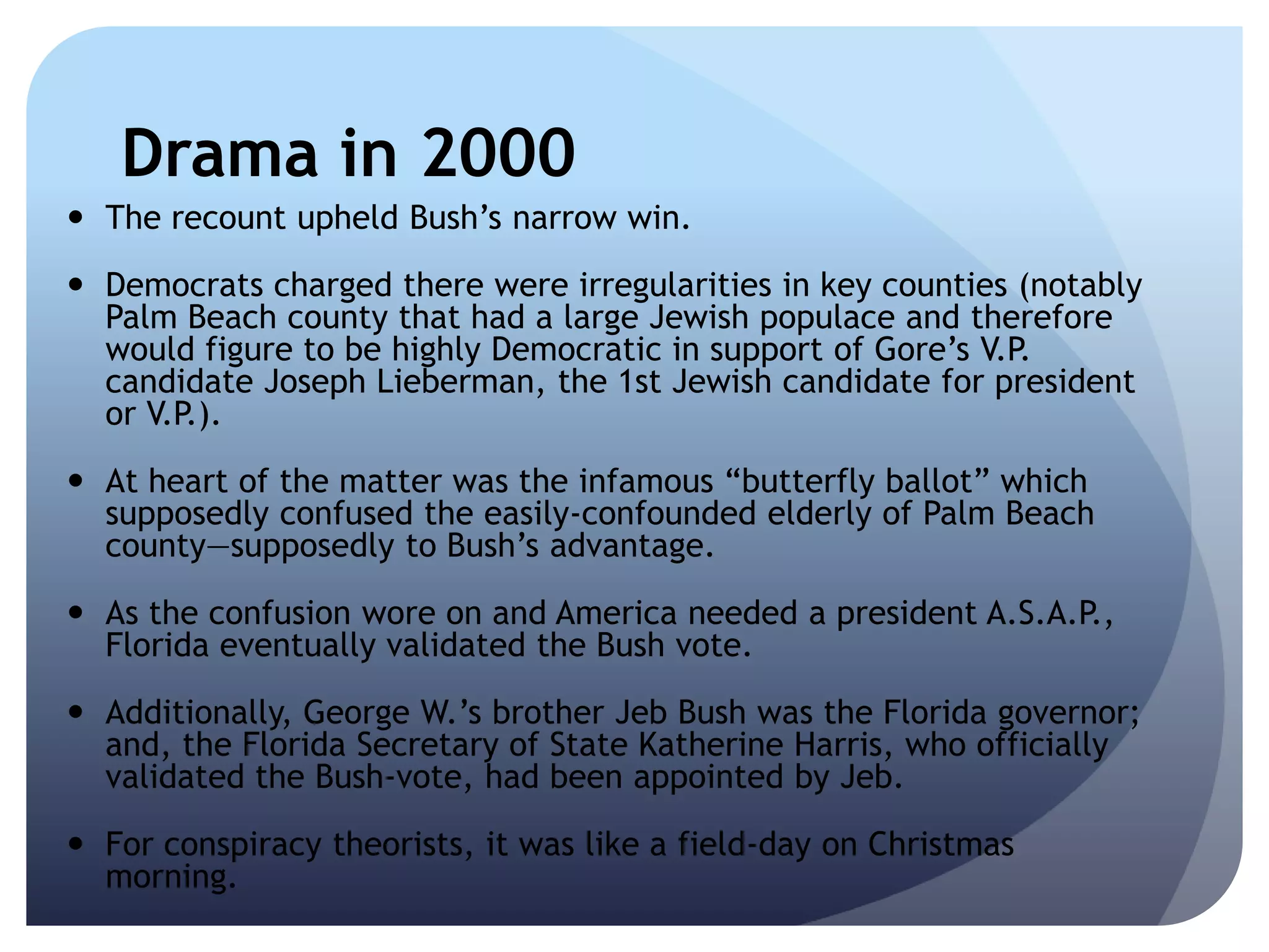 Drama in 2000
 The recount upheld Bush’s narrow win.
 Democrats charged there were irregularities in key counties (notably
Palm Beach county that had a large Jewish populace and therefore
would figure to be highly Democratic in support of Gore’s V.P.
candidate Joseph Lieberman, the 1st Jewish candidate for president
or V.P.).
 At heart of the matter was the infamous ―butterfly ballot‖ which
supposedly confused the easily-confounded elderly of Palm Beach
county—supposedly to Bush’s advantage.
 As the confusion wore on and America needed a president A.S.A.P.,
Florida eventually validated the Bush vote.
 Additionally, George W.’s brother Jeb Bush was the Florida governor;
and, the Florida Secretary of State Katherine Harris, who officially
validated the Bush-vote, had been appointed by Jeb.
 For conspiracy theorists, it was like a field-day on Christmas
morning.
 