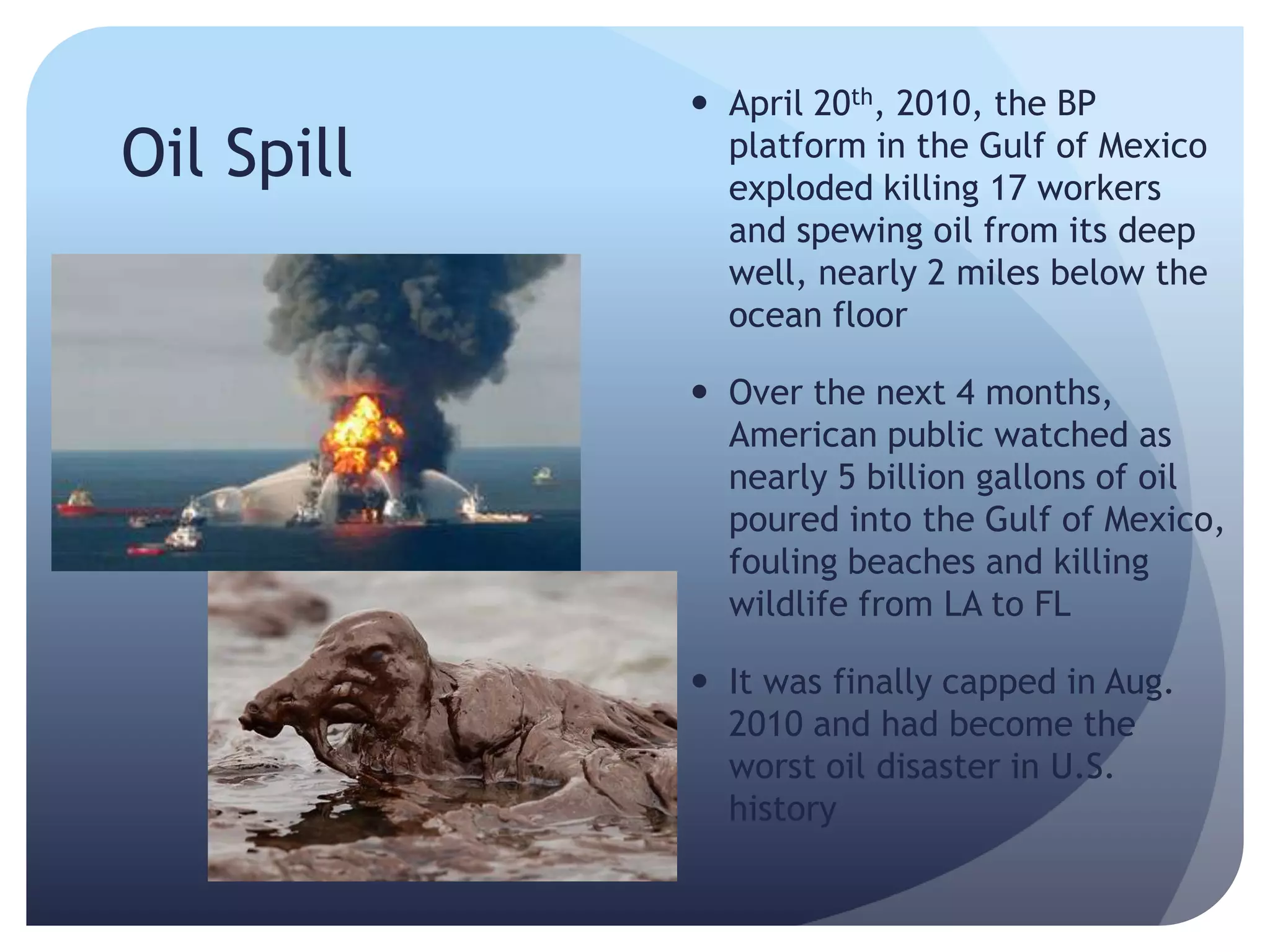 Oil Spill
 April 20th, 2010, the BP
platform in the Gulf of Mexico
exploded killing 17 workers
and spewing oil from its deep
well, nearly 2 miles below the
ocean floor
 Over the next 4 months,
American public watched as
nearly 5 billion gallons of oil
poured into the Gulf of Mexico,
fouling beaches and killing
wildlife from LA to FL
 It was finally capped in Aug.
2010 and had become the
worst oil disaster in U.S.
history
 