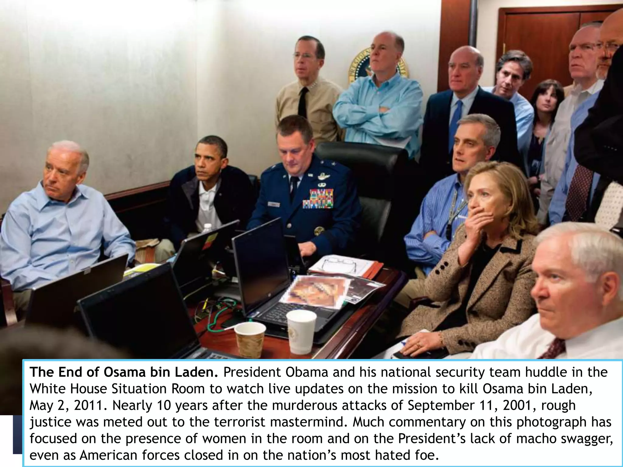 The End of Osama bin Laden. President Obama and his national security team huddle in the
White House Situation Room to watch live updates on the mission to kill Osama bin Laden,
May 2, 2011. Nearly 10 years after the murderous attacks of September 11, 2001, rough
justice was meted out to the terrorist mastermind. Much commentary on this photograph has
focused on the presence of women in the room and on the President’s lack of macho swagger,
even as American forces closed in on the nation’s most hated foe.
 