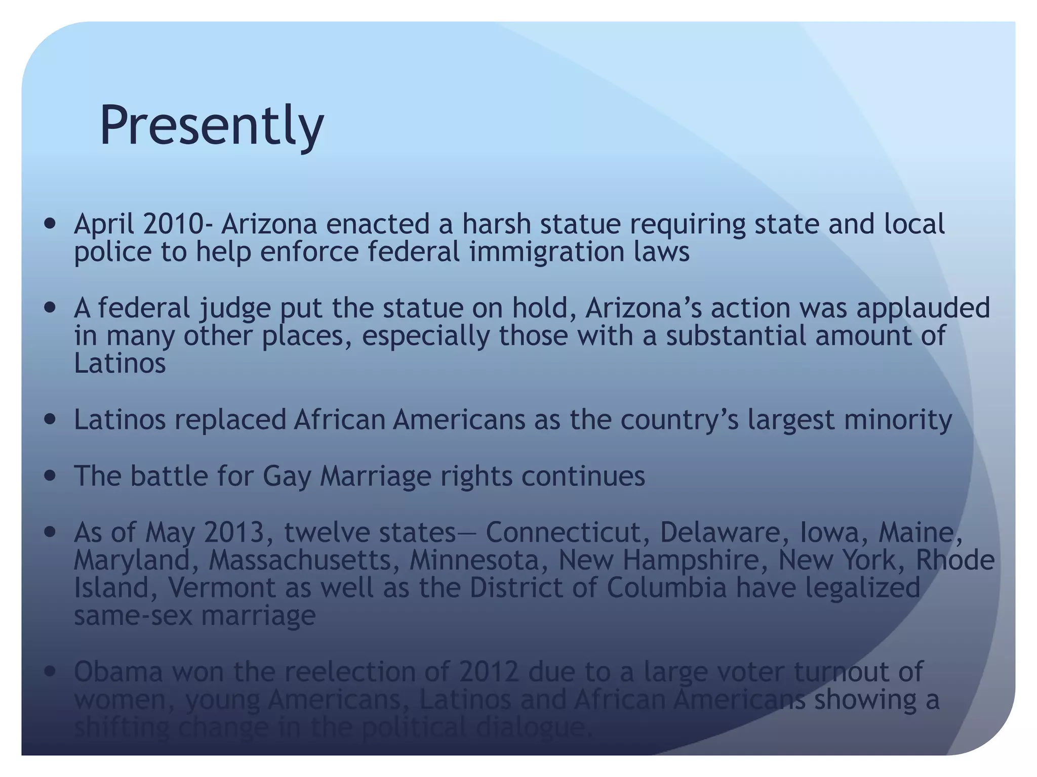 Presently
 April 2010- Arizona enacted a harsh statue requiring state and local
police to help enforce federal immigration laws
 A federal judge put the statue on hold, Arizona’s action was applauded
in many other places, especially those with a substantial amount of
Latinos
 Latinos replaced African Americans as the country’s largest minority
 The battle for Gay Marriage rights continues
 As of May 2013, twelve states— Connecticut, Delaware, Iowa, Maine,
Maryland, Massachusetts, Minnesota, New Hampshire, New York, Rhode
Island, Vermont as well as the District of Columbia have legalized
same-sex marriage
 Obama won the reelection of 2012 due to a large voter turnout of
women, young Americans, Latinos and African Americans showing a
shifting change in the political dialogue.
 