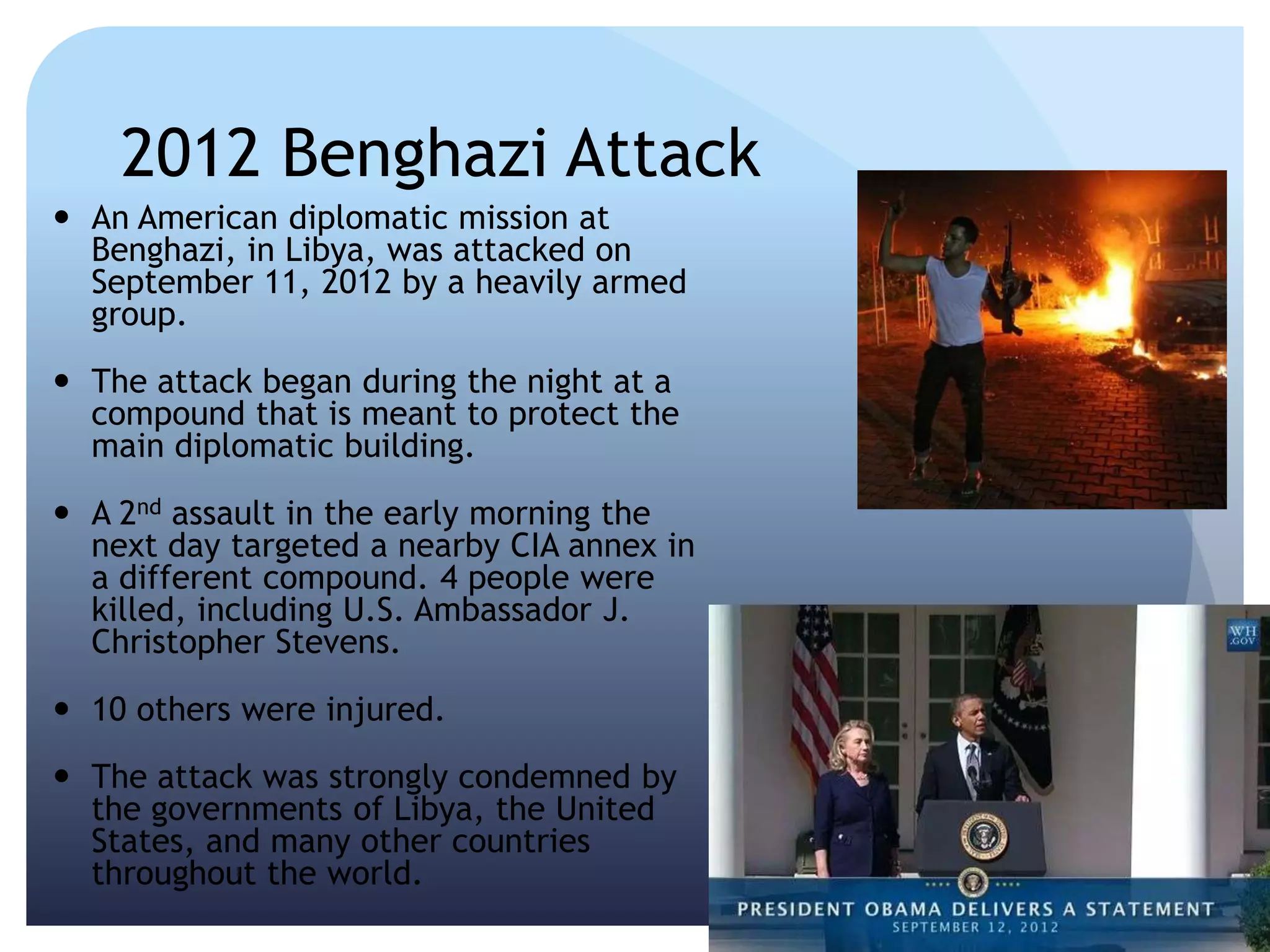 2012 Benghazi Attack
 An American diplomatic mission at
Benghazi, in Libya, was attacked on
September 11, 2012 by a heavily armed
group.
 The attack began during the night at a
compound that is meant to protect the
main diplomatic building.
 A 2nd assault in the early morning the
next day targeted a nearby CIA annex in
a different compound. 4 people were
killed, including U.S. Ambassador J.
Christopher Stevens.
 10 others were injured.
 The attack was strongly condemned by
the governments of Libya, the United
States, and many other countries
throughout the world.
 