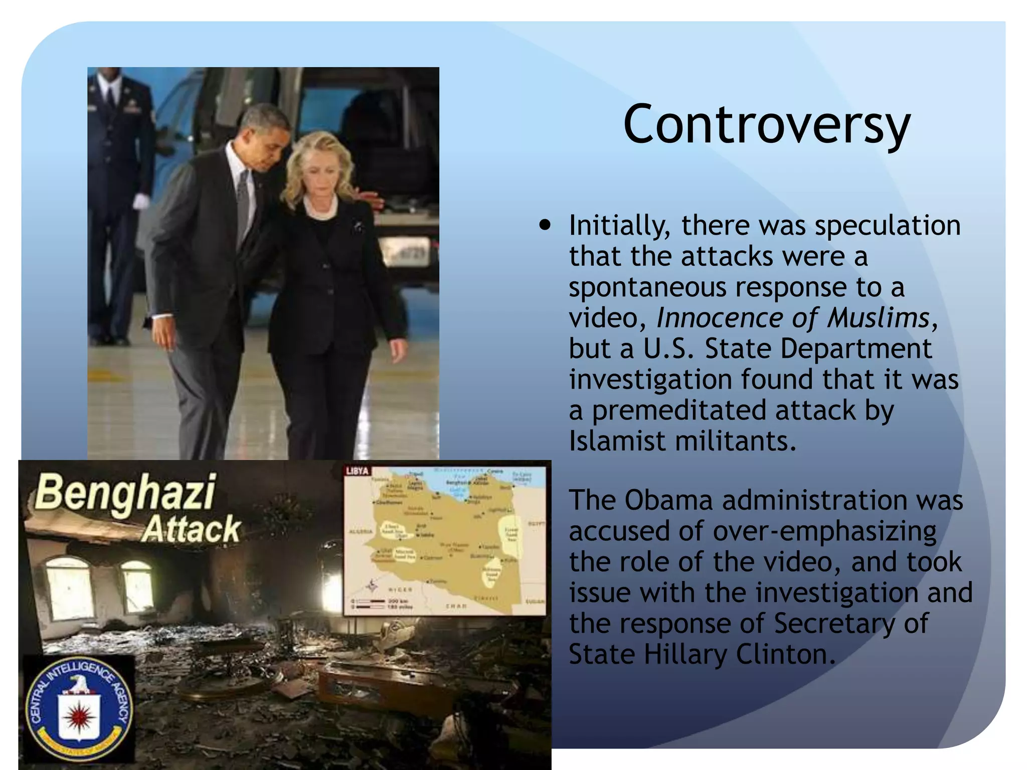 Controversy
 Initially, there was speculation
that the attacks were a
spontaneous response to a
video, Innocence of Muslims,
but a U.S. State Department
investigation found that it was
a premeditated attack by
Islamist militants.
 The Obama administration was
accused of over-emphasizing
the role of the video, and took
issue with the investigation and
the response of Secretary of
State Hillary Clinton.
 