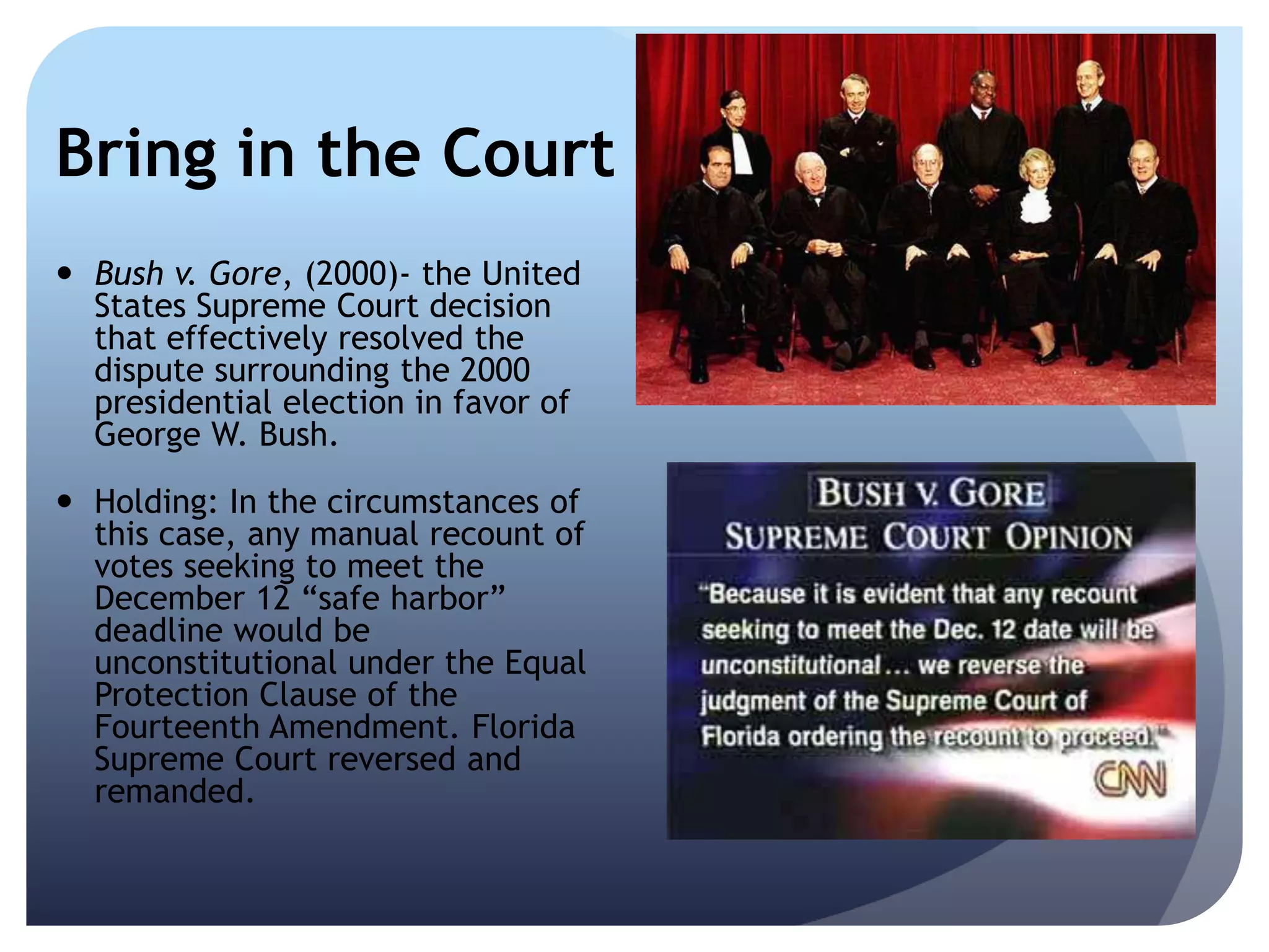 Bring in the Court
 Bush v. Gore, (2000)- the United
States Supreme Court decision
that effectively resolved the
dispute surrounding the 2000
presidential election in favor of
George W. Bush.
 Holding: In the circumstances of
this case, any manual recount of
votes seeking to meet the
December 12 ―safe harbor‖
deadline would be
unconstitutional under the Equal
Protection Clause of the
Fourteenth Amendment. Florida
Supreme Court reversed and
remanded.
 